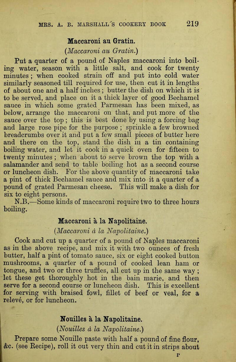 Maccaroni au Gratin. (Maccaroni au Gratin.) Put a quarter of a pound of Naples maccaroni into boil- ing water, season with a little salt, and cook for twenty minutes ; when cooked strain off and put into cold water similarly seasoned till required for use, then cut it in lengths of about one and a half inches ; butter the dish on which it is to be served, and place on it a thick layer of good Bechamel sauce in which some grated Parmesan has been mixed, as below, arrange the maccaroni on that, and put more of the sauce over the top ; this is best done by using a forcing bag and large rose pipe for the purpose ; sprinkle a few browned breadcrumbs over it and put a few small pieces of butter here and there on the top, stand the dish in a tin containing boiling water, and let it cook in a quick oven for fifteen to twenty minutes ; when about to serve brown the top with a salamander and send to table boiling hot as a second course or luncheon dish. For the above quantity of maccaroni take a pint of thick Bechamel sauce and mix into it a quarter of a pound of grated Parmesan cheese. This will make a dish for six to eight persons. N.B.—Some kinds of maccaroni require two to three hours boiling. Maccaroni a la Napolitaine. (.Maccaroni a la Napolitaine.) Cook and cut up a quarter of a pound of Naples maccaroni as in the above recipe, and mix it with two ounces of fresh butter, half a pint of tomato sauce, six or eight cooked button mushrooms, a quarter of a pound of cooked lean ham or tongue, and two or three truffles, all cut up in the same way ; let these get thoroughly hot in the bain marie, and then serve for a second course or luncheon dish. This is excellent for serving with braised fowl, fillet of beef or veal, for a releve, or for luncheon. Nouilles a la Napolitaine. (Nouilles a, la Napolitaine.) Prepare some Nouille paste with half a pound of fine flour, &c. (see Recipe), roll it out very thin and cut it in strips about p