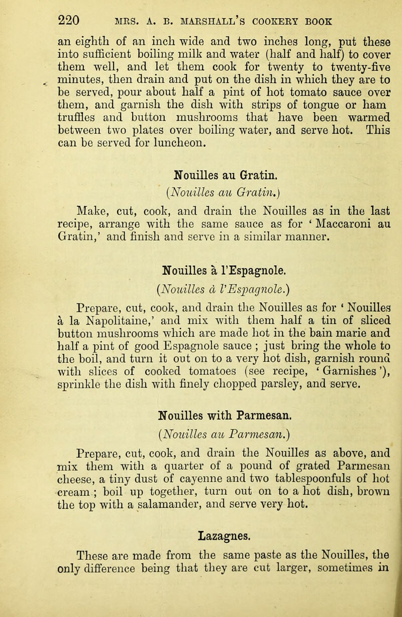 an eighth of an inch wide and two inches long, put these into sufficient boiling milk and water (half and half) to cover them well, and let them cook for twenty to twenty-five minutes, then drain and put on the dish in which they are to be served, pour about half a pint of hot tomato sauce over them, and garnish the dish with strips of tongue or ham truffles and button mushrooms that have been warmed between two plates over boiling water, and serve hot. This can be served for luncheon. Nouilles au Gratin. (Nouilles au Gratin.) Make, cut, cook, and drain the Nouilles as in the last recipe, arrange with the same sauce as for ‘ Maccaroni au Gratin,’ and finish and serve in a similar manner. Nouilles a l’Espagnole. (Nouilles a VEspagnolc.) Prepare, cut, cook, and drain the Nouilles as for ‘ Nouilles a la Napolitaine,’ and mix with them half a tin of sliced button mushrooms which are made hot in the bain marie and half a pint of good Espagnole sauce ; just bring the whole to the boil, and turn it out on to a very hot dish, garnish round with slices of cooked tomatoes (see recipe, ‘ Garnishes ’), sprinkle the dish with finely chopped parsley, and serve. Nouilles with Parmesan. {Nouilles au Parmesan.) Prepare, cut, cook, and drain the Nouilles as above, and mix them with a quarter of a pound of grated Parmesan cheese, a tiny dust of cayenne and two tablespoonfuls of hot cream ; boil up together, turn out on to a hot dish, brown the top with a salamander, and serve very hot. Lazagnes. These are made from the same paste as the Nouilles, the only difference being that they are cut larger, sometimes in
