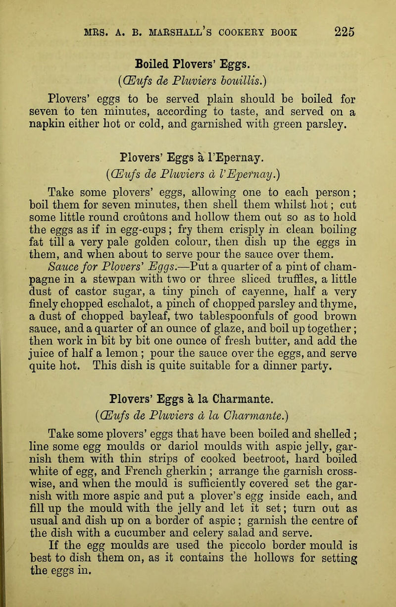 Boiled Plovers’ Eggs. (CEufs de Pluviers bouillis.) Plovers’ eggs to be served plain should be boiled for seven to ten minutes, according to taste, and served on a napkin either hot or cold, and garnished with green parsley. Plovers’ Eggs a l’Epernay. (■CEufs de Pluviers a I’Epernay.) Take some plovers’ eggs, allowing one to each person; boil them for seven minutes, then shell them whilst hot; cut some little round croutons and hollow them out so as to hold the eggs as if in egg-cups; fry them crisply in clean boiling fat till a very pale golden colour, then dish up the eggs in them, and when about to serve pour the sauce over them. Sauce for Plovers' Eggs.—Put a quarter of a pint of cham- pagne in a stewpan with two or three sliced truffles, a little dust of castor sugar, a tiny pinch of cayenne, half a very finely chopped eschalot, a pinch of chopped parsley and thyme, a dust of chopped bayleaf, two tablespoonfuls of good brown sauce, and a quarter of an ounce of glaze, and boil up together; then work in bit by bit one ounce of fresh butter, and add the juice of half a lemon ; pour the sauce over the eggs, and serve quite hot. This dish is quite suitable for a dinner party. Plovers’ Eggs a la Charmante. (CEufs de Pluviers a la Charmante.) Take some plovers’ eggs that have been boiled and shelled ; line some egg moulds or dariol moulds with aspic jelly, gar- nish them with thin strips of cooked beetroot, hard boiled white of egg, and French gherkin ; arrange the garnish cross- wise, and when the mould is sufficiently covered set the gar- nish with more aspic and put a plover’s egg inside each, and fill up the mould with the jelly and let it set; turn out as usual and dish up on a border of aspic; garnish the centre of the dish with a cucumber and celery salad and serve. If the egg moulds are used the piccolo border mould is best to dish them on, as it contains the hollows for setting the eggs in.