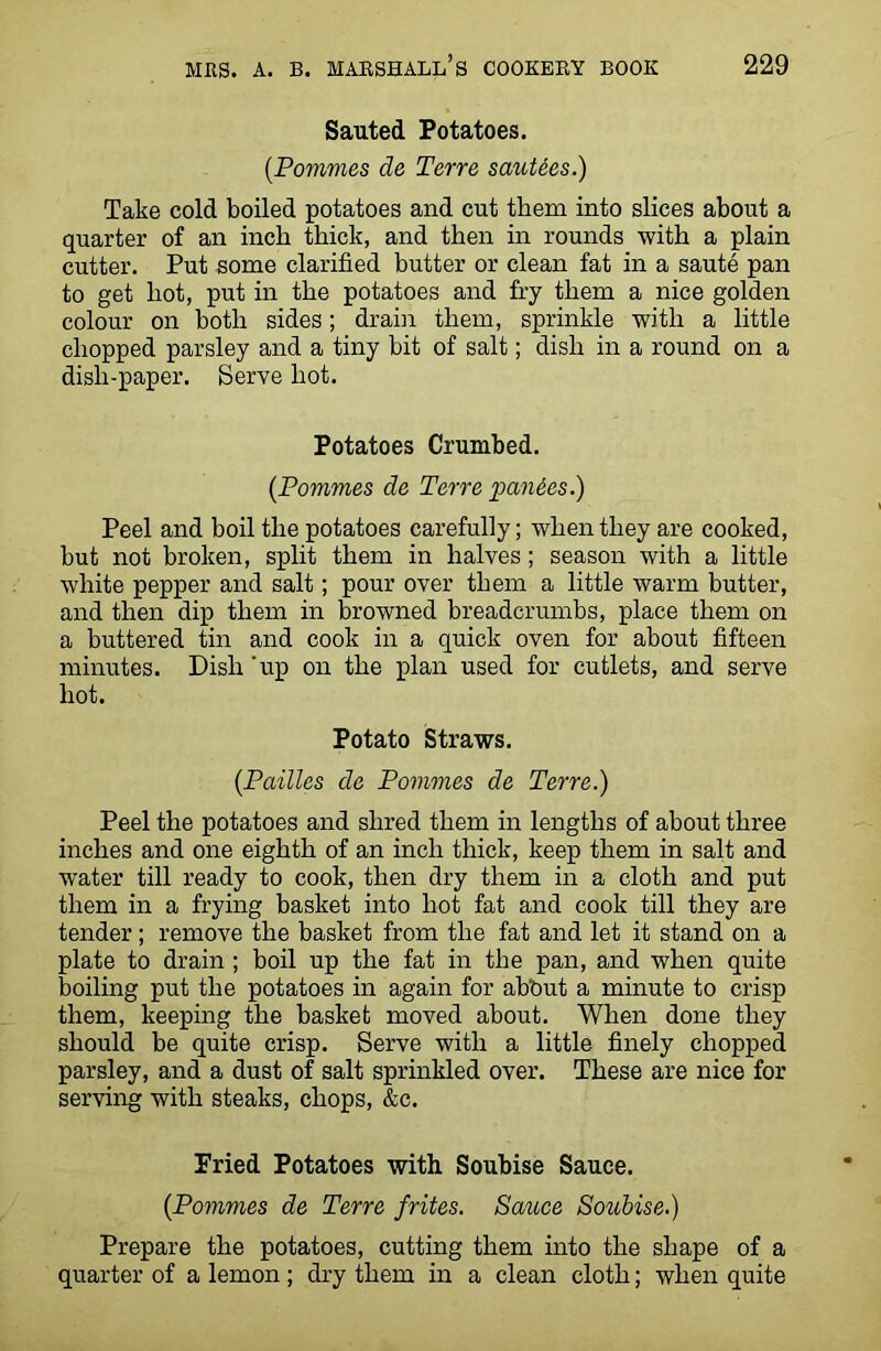 Sauted Potatoes. (Pommes de Terre sautees.) Take cold boiled potatoes and cut them into slices about a quarter of an inch thick, and then in rounds with a plain cutter. Put some clarified butter or clean fat in a saute pan to get hot, put in the potatoes and fry them a nice golden colour on both sides; drain them, sprinkle with a little chopped parsley and a tiny bit of salt; dish in a round on a dish-paper. Serve hot. Potatoes Crumbed. (Pommes de Terre panics.) Peel and boil the potatoes carefully; when they are cooked, but not broken, split them in halves ; season with a little white pepper and salt; pour over them a little warm butter, and then dip them in browned breadcrumbs, place them on a buttered tin and cook in a quick oven for about fifteen minutes. Dish 'up on the plan used for cutlets, and serve hot. Potato Straws. (Pailles de Pommes de Terre.) Peel the potatoes and shred them in lengths of about three inches and one eighth of an inch thick, keep them in salt and water till ready to cook, then dry them in a cloth and put them in a frying basket into hot fat and cook till they are tender ; remove the basket from the fat and let it stand on a plate to drain ; boil up the fat in the pan, and when quite boiling put the potatoes in again for ab'Out a minute to crisp them, keeping the basket moved about. When done they should be quite crisp. Serve with a little finely chopped parsley, and a dust of salt sprinkled over. These are nice for serving with steaks, chops, &c. Fried Potatoes with Soubise Sauce. (Pommes de Terre frites. Sauce Soubise.) Prepare the potatoes, cutting them into the shape of a quarter of a lemon ; dry them in a clean cloth; when quite