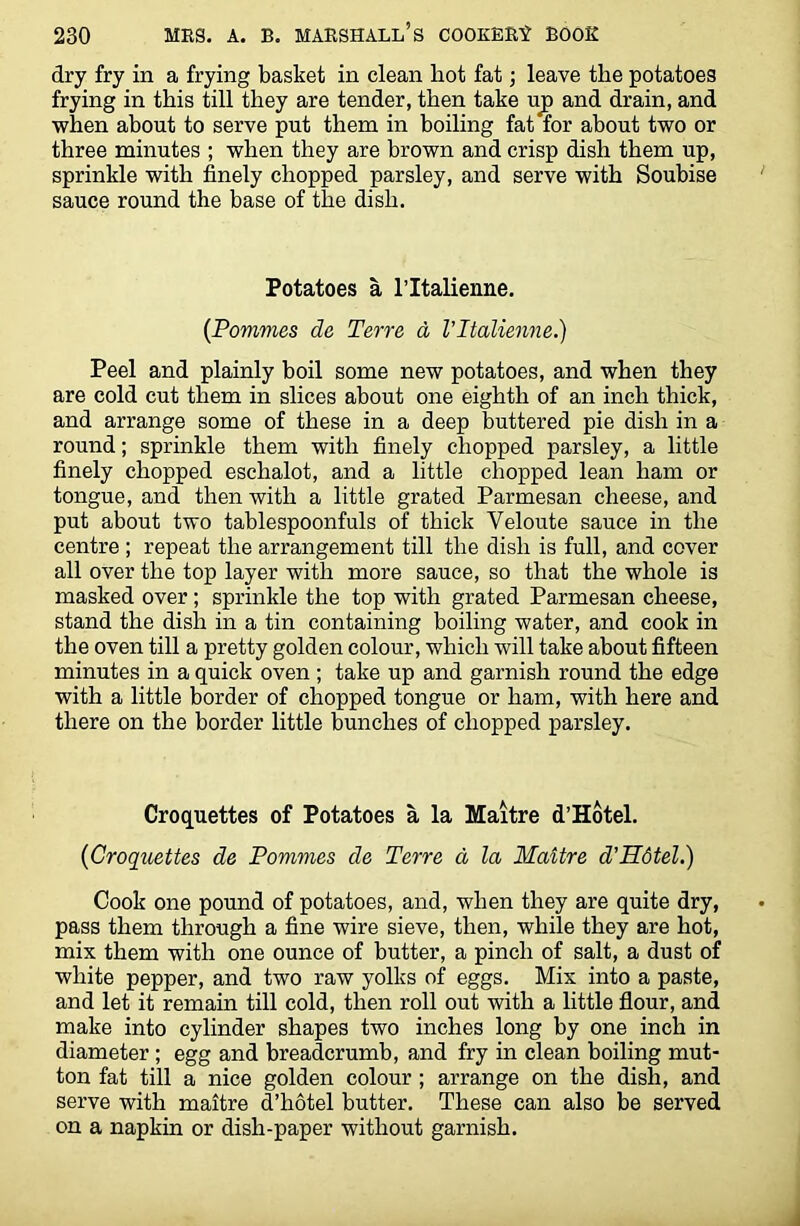 dry fry in a frying basket in clean hot fat; leave the potatoes frying in this till they are tender, then take up and drain, and when about to serve put them in boiling fat for about two or three minutes ; when they are brown and crisp dish them up, sprinkle with finely chopped parsley, and serve with Soubise sauce round the base of the dish. Potatoes a 1’Italienne. (Pommes de Terre d Vltalienne.) Peel and plainly boil some new potatoes, and when they are cold cut them in slices about one eighth of an inch thick, and arrange some of these in a deep buttered pie dish in a round; sprinkle them with finely chopped parsley, a little finely chopped eschalot, and a little chopped lean ham or tongue, and then with a little grated Parmesan cheese, and put about two tablespoonfuls of thick Yeloute sauce in the centre ; repeat the arrangement till the dish is full, and cover all over the top layer with more sauce, so that the whole is masked over ; sprinkle the top with grated Parmesan cheese, stand the dish in a tin containing boiling water, and cook in the oven till a pretty golden colour, which will take about fifteen minutes in a quick oven ; take up and garnish round the edge with a little border of chopped tongue or ham, with here and there on the border little bunches of chopped parsley. Croquettes of Potatoes a la Maitre d’Hotel. (Croquettes de Pommes de Terre a la Maitre d’Hdtel.) Cook one pound of potatoes, and, when they are quite dry, pass them through a fine wire sieve, then, while they are hot, mix them with one ounce of butter, a pinch of salt, a dust of white pepper, and two raw yolks of eggs. Mix into a paste, and let it remain till cold, then roll out with a little flour, and make into cylinder shapes two inches long by one inch in diameter ; egg and breadcrumb, and fry in clean boiling mut- ton fat till a nice golden colour ; arrange on the dish, and serve with maitre d’hotel butter. These can also be served on a napkin or dish-paper without garnish.