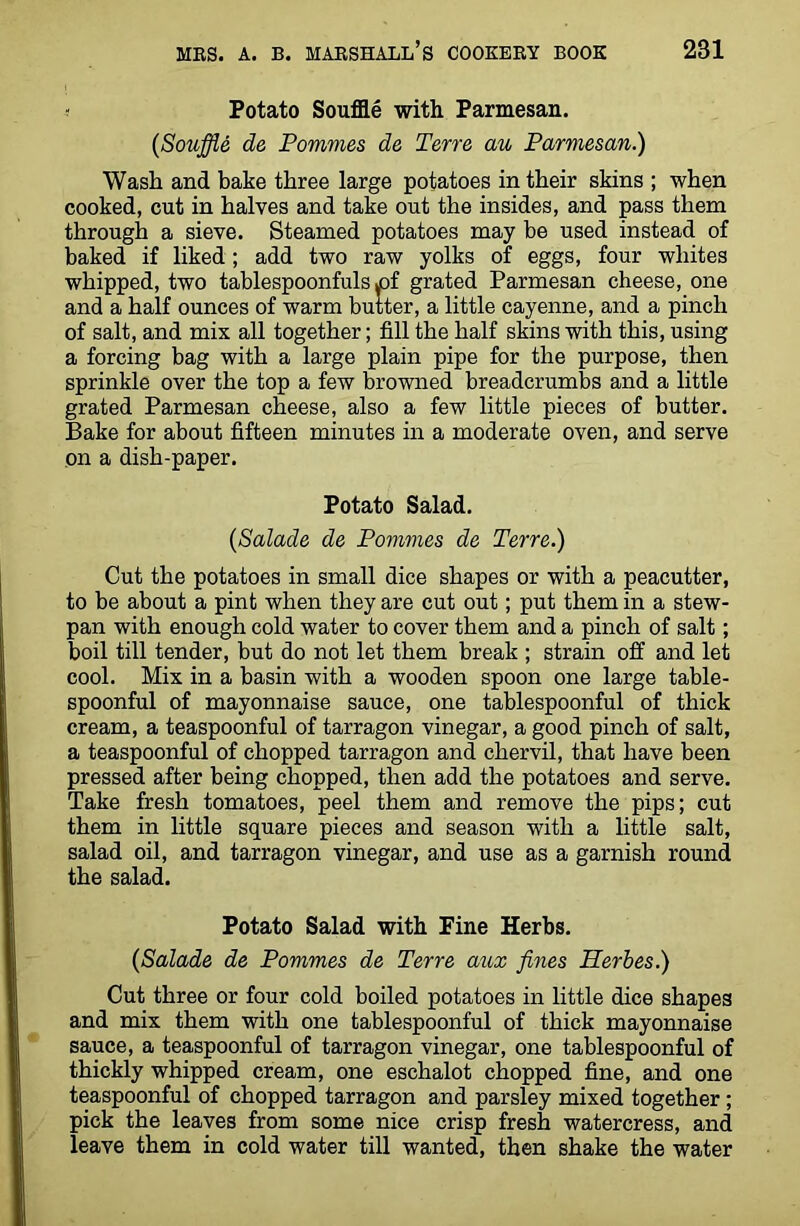Potato Souffle with Parmesan. {Souffle de Pommes de Terre au Parmesan.) Wash and bake three large potatoes in their skins ; when cooked, cut in halves and take out the insides, and pass them through a sieve. Steamed potatoes may be used instead of baked if liked; add two raw yolks of eggs, four whites whipped, two tablespoonfuls yof grated Parmesan cheese, one and a half ounces of warm butter, a little cayenne, and a pinch of salt, and mix all together; fill the half skins with this, using a forcing bag with a large plain pipe for the purpose, then sprinkle over the top a few browned breadcrumbs and a little grated Parmesan cheese, also a few little pieces of butter. Bake for about fifteen minutes in a moderate oven, and serve on a dish-paper. Potato Salad. (Salade de Pommes de Terre.) Cut the potatoes in small dice shapes or with a peacutter, to be about a pint when they are cut out; put them in a stew- pan with enough cold water to cover them and a pinch of salt; boil till tender, but do not let them break ; strain off and let cool. Mix in a basin with a wooden spoon one large table- spoonful of mayonnaise sauce, one tablespoonful of thick cream, a teaspoonful of tarragon vinegar, a good pinch of salt, a teaspoonful of chopped tarragon and chervil, that have been pressed after being chopped, then add the potatoes and serve. Take fresh tomatoes, peel them and remove the pips; cut them in little square pieces and season with a little salt, salad oil, and tarragon vinegar, and use as a garnish round the salad. Potato Salad with Fine Herbs. {Salade de Pommes de Terre aux fines Herbes.) Cut three or four cold boiled potatoes in little dice shapes and mix them with one tablespoonful of thick mayonnaise sauce, a teaspoonful of tarragon vinegar, one tablespoonful of thickly whipped cream, one eschalot chopped fine, and one teaspoonful of chopped tarragon and parsley mixed together ; pick the leaves from some nice crisp fresh watercress, and leave them in cold water till wanted, then shake the water