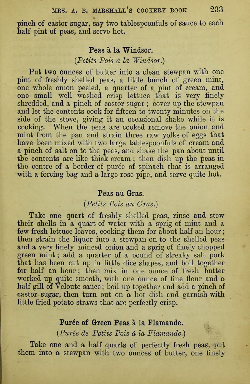 pinch of castor sugar, say two tablespoonfuls of sauce to each half pint of peas, and serve hot. Peas a la Windsor. (.Petits Pois d la Windsor.) Put two ounces of butter into a clean stewpan with one pint of freshly shelled peas, a little bunch of green mint, one whole onion peeled, a quarter of a pint of cream, and one small well washed crisp lettuce that is very finely shredded, and a pinch of castor sugar ; cover up the stewpan and let the contents cook for fifteen to twenty minutes on the side of the stove, giving it an occasional shake while it is cooking. When the peas are cooked remove the onion and mint from the pan and strain three raw yolks of eggs that have been mixed with two large tablespoonfuls of cream and a pinch of salt on to the peas, and shake the pan about until the contents are like thick cream ; then dish up the peas in the centre of a border of puree of spinach that is arranged with a forcing bag and a large rose pipe, and serve quite hot. Peas au Gras. (Petits Pois au Gras.) Take one quart of freshly shelled peas, rinse and stew their shells in a quart of water with a sprig of mint and a few fresh lettuce leaves, cooking them for about half an hour; then strain the liquor into a stewpan on to the shelled peas and a very finely minced onion and a sprig of finely chopped green mint; add a quarter of a pound of streaky salt pork that has been cut up in little dice shapes, and boil together for half an hour ; then mix in one ounce of fresh butter- worked up quite smooth, with one ounce of fine flour and a half gill of Veloute sauce; boil up together and add a pinch of castor sugar, then turn out on a hot dish and garnish with little fried potato straws that are perfectly crisp. Puree of Green Peas a la Flamande. (Puree de Petits Pois a la Flamande.) Take one and a half quarts of perfectly fresh peas, put them into a stewpan with two ounces of butter, one finely