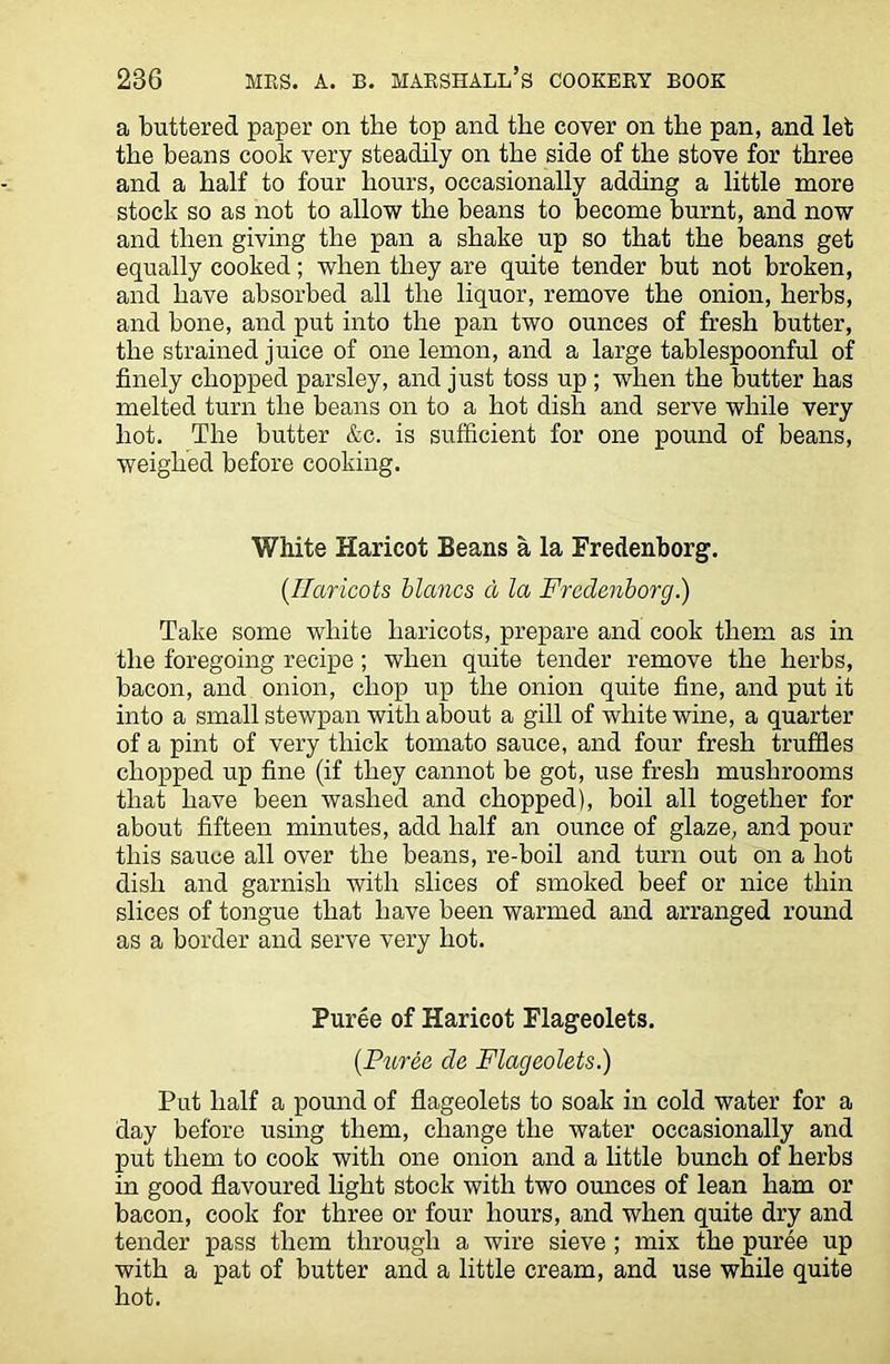 a buttered paper on tlie top and the cover on the pan, and let the beans cook very steadily on the side of the stove for three and a half to four hours, occasionally adding a little more stock so as not to allow the beans to become burnt, and now and then giving the pan a shake up so that the beans get equally cooked; when they are quite tender but not broken, and have absorbed all the liquor, remove the onion, herbs, and bone, and put into the pan two ounces of fresh butter, the strained juice of one lemon, and a large tablespoonful of finely chopped parsley, and just toss up ; when the butter has melted turn the beans on to a hot dish and serve while very hot. The butter &c. is sufficient for one pound of beans, weighed before cooking. White Haricot Beans a la Fredenborg. (.Haricots blancs a la Fredenborg.) Take some white haricots, prepare and cook them as in the foregoing recipe; when quite tender remove the herbs, bacon, and onion, chop up the onion quite fine, and put it into a small stewpan with about a gill of white wine, a quarter of a pint of very thick tomato sauce, and four fresh truffles chopped up fine (if they cannot be got, use fresh mushrooms that have been washed and chopped), boil all together for about fifteen minutes, add half an ounce of glaze, and pour this sauce all over the beans, re-boil and turn out on a hot dish and garnish with slices of smoked beef or nice thin slices of tongue that have been warmed and arranged round as a border and serve very hot. Puree of Haricot Flageolets. (Puree de Flageolets.) Put half a pound of flageolets to soak in cold water for a day before using them, change the water occasionally and put them to cook with one onion and a little bunch of herbs in good flavoured light stock with two ounces of lean ham or bacon, cook for three or four hours, and when quite dry and tender pass them through a wire sieve ; mix the puree up with a pat of butter and a little cream, and use while quite hot.