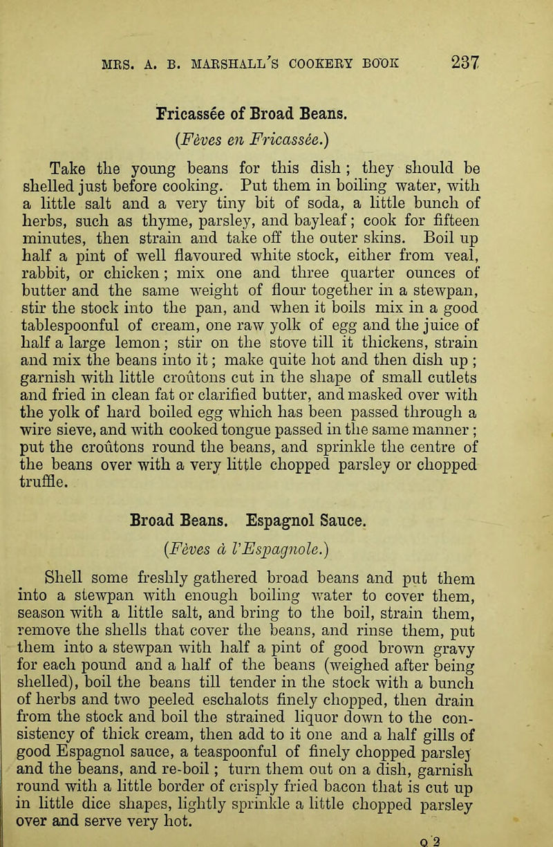 Fricassee of Broad Beans. (Feves en Fricassee.) Take the young beans for this dish ; they should be shelled just before cooking. Put them in boiling water, with a little salt and a very tiny bit of soda, a little bunch of herbs, such as thyme, parsley, and bayleaf; cook for fifteen minutes, then strain and take off the outer skins. Boil up half a pint of well flavoured white stock, either from veal, rabbit, or chicken; mix one and three quarter ounces of butter and the same weight of flour together in a stewpan, stir the stock into the pan, and when it boils mix in a good tablespoonful of cream, one raw yolk of egg and the juice of half a large lemon; stir on the stove till it thickens, strain and mix the beans into it; make quite hot and then dish up ; garnish with little croutons cut in the shape of small cutlets and fried in clean fat or clarified butter, and masked over with the yolk of hard boiled egg which has been passed through a wire sieve, and with cooked tongue passed in the same manner ; put the croutons round the beans, and sprinkle the centre of the beans over with a very little chopped parsley or chopped truffle. Broad Beans. Espagnol Sauce. (Feves a VEspagnole.) Shell some freshly gathered broad beans and put them into a stewpan with enough boiling water to cover them, season with a little salt, and bring to the boil, strain them, remove the shells that cover the beans, and rinse them, put them into a stewpan with half a pint of good brown gravy for each pound and a half of the beans (weighed after being shelled), boil the beans till tender in the stock with a bunch of herbs and two peeled eschalots finely chopped, then drain from the stock and boil the strained liquor down to the con- sistency of thick cream, then add to it one and a half gills of good Espagnol sauce, a teaspoonful of finely chopped parslej and the beans, and re-boil; turn them out on a dish, garnish round with a little border of crisply fried bacon that is cut up in little dice shapes, lightly sprinkle a little chopped parsley over and serve very hot. q 2