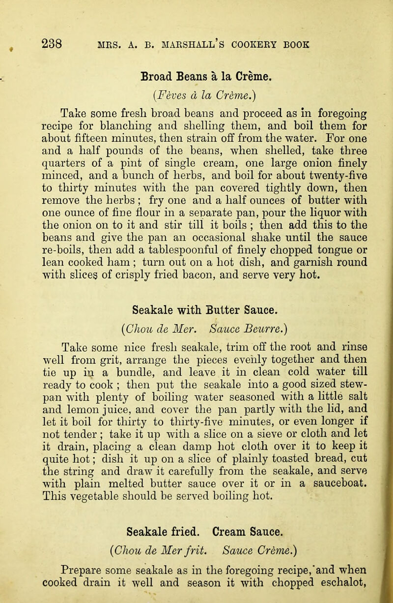 Broad Beans a la Creme. (.Feves d la Creme.) Take some fresli broad beans and proceed as in foregoing recipe for blanching and shelling them, and boil them for about fifteen minutes, then strain off from the water. For one and a half pounds of the beans, when shelled, take three quarters of a pint of single cream, one large onion finely minced, and a bunch of herbs, and boil for about twenty-five to thirty minutes with the pan covered tightly down, then remove the herbs ; fry one and a half ounces of butter with one ounce of fine flour in a separate pan, pour the liquor with the onion on to it and stir till it boils ; then add this to the beans and give the pan an occasional shake until the sauce re-boils, then add a tablespoonful of finely chopped tongue or lean cooked ham ; turn out on a hot dish, and garnish round with slices of crisply fried bacon, and serve very hot. Seakale with Butter Sauce. (Cliou de Mer. Sauce Beurre.) Take some nice fresh seakale, trim off the root and rinse well from grit, arrange the pieces evenly together and then tie up in a bundle, and leave it in clean cold water till ready to cook ; then put the seakale into a good sized stew- pan with plenty of boiling water seasoned with a little salt and lemon juice, and cover the pan partly with the lid, and let it boil for thirty to thirty-five minutes, or even longer if not tender; take it up with a slice on a sieve or cloth and let it drain, placing a clean damp hot cloth over it to keep it quite hot; dish it up on a slice of plainly toasted bread, cut the string and draw it carefully from the seakale, and serve with plain melted butter sauce over it or in a sauceboat. This vegetable should be served boiling hot. Seakale fried. Cream Sauce. (Chou de Mer frit. Sauce Creme.) Prepare some seakale as in the foregoing recipe,'and when cooked drain it well and season it with chopped eschalot,