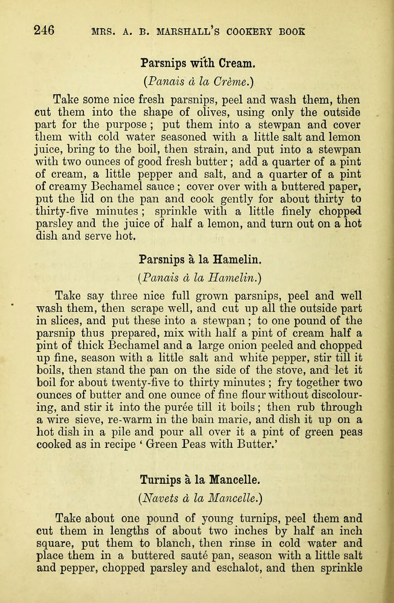 Parsnips with Cream. (Panais d la Crime.) Take some nice fresh parsnips, peel and wash them, then cut them into the shape of olives, using only the outside part for the purpose ; put them into a stewpan and cover them with cold water seasoned with a little salt and lemon juice, bring to the boil, then strain, and put into a stewpan with two ounces of good fresh butter ; add a quarter of a pint of cream, a little pepper and salt, and a quarter of a pint of creamy Bechamel sauce ; cover over with a buttered paper, put the lid on the pan and cook gently for about thirty to thirty-five minutes ; sprinkle with a little finely chopped parsley and the juice of half a lemon, and turn out on a hot dish and serve hot. Parsnips a la Hamelin. (Panais d la Hamelin.) Take say three nice full grown parsnips, peel and well wash them, then scrape well, and cut up all the outside part in slices, and put these into a stewpan ; to one pound of the parsnip thus prepared, mix with half a pint of cream half a pint of thick Bechamel and a large onion peeled and chopped up fine, season with a little salt and white pepper, stir till it boils, then stand the pan on the side of the stove, and let it boil for about twenty-five to thirty minutes ; fry together two ounces of butter and one ounce of fine flour without discolour- ing, and stir it into the puree till it boils ; then rub through a wire sieve, re-warm in the bain marie, and dish it up on a hot dish in a pile and pour all over it a pint of green peas cooked as in recipe ‘ Green Peas with Butter.’ Turnips a la Mancelle. (.Navets d la Mancelle.) Take about one pound of young turnips, peel them and cut them in lengths of about two inches by half an inch square, put them to blanch, then rinse in cold water and place them in a buttered saute pan, season with a little salt and pepper, chopped parsley and eschalot, and then sprinkle