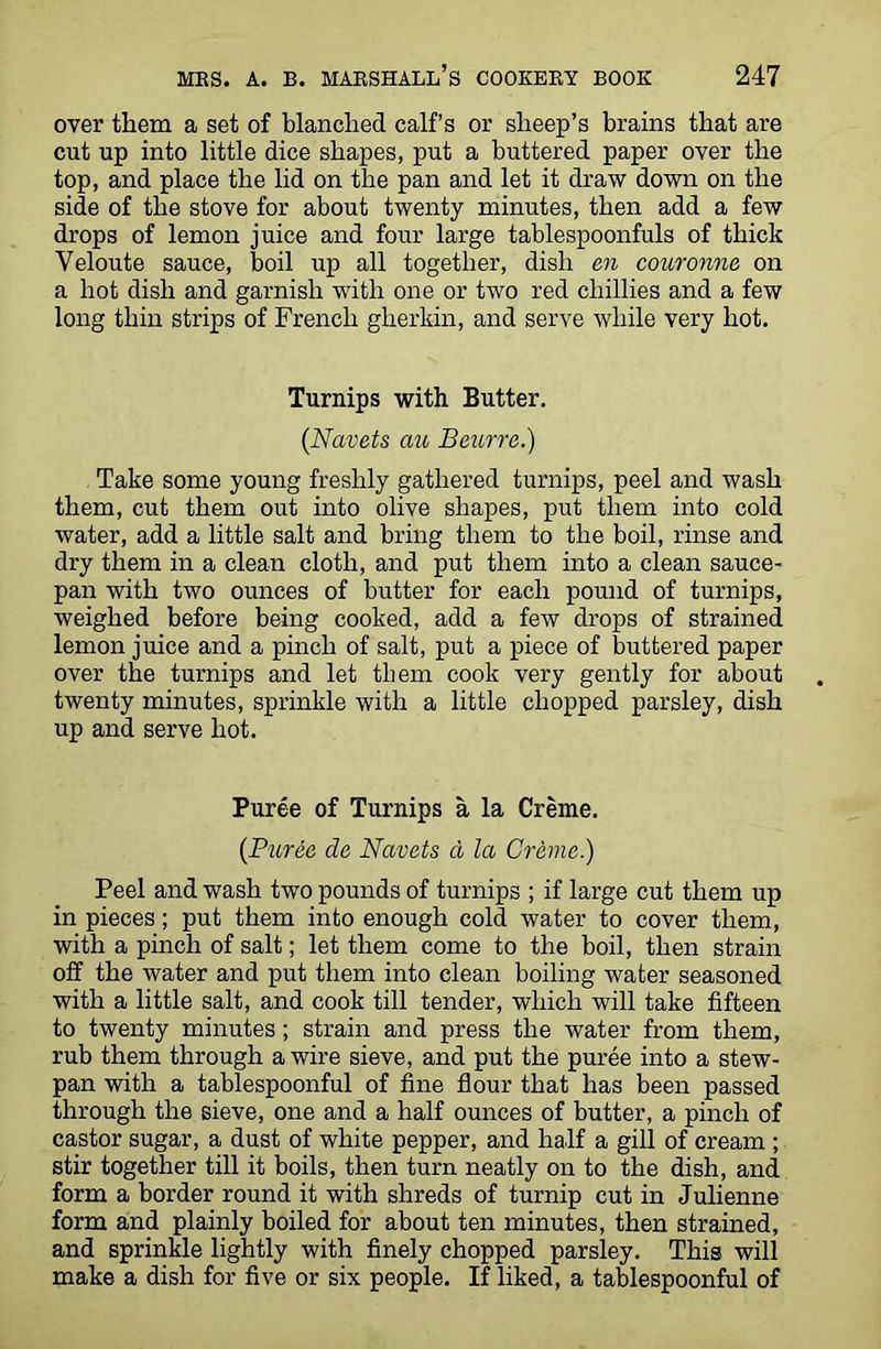 over them a set of blanched calf’s or sheep’s brains that are cut up into little dice shapes, put a buttered paper over the top, and place the lid on the pan and let it draw down on the side of the stove for about twenty minutes, then add a few drops of lemon juice and four large tablespoonfuls of thick Yeloute sauce, boil up all together, dish en couronne on a hot dish and garnish with one or two red chillies and a few long thin strips of French gherkin, and serve while very hot. Turnips with Butter. (Navets ait Beurre.) Take some young freshly gathered turnips, peel and wash them, cut them out into olive shapes, put them into cold water, add a little salt and bring them to the boil, rinse and dry them in a clean cloth, and put them into a clean sauce- pan with two ounces of butter for each pound of turnips, weighed before being cooked, add a few drops of strained lemon juice and a pinch of salt, put a piece of buttered paper over the turnips and let them cook very gently for about twenty minutes, sprinkle with a little chopped parsley, dish up and serve hot. Puree of Turnips a la Creme. {Puree de Navets d la Creme.) Peel and wash two pounds of turnips ; if large cut them up in pieces; put them into enough cold water to cover them, with a pinch of salt; let them come to the boil, then strain off the water and put them into clean boiling water seasoned with a little salt, and cook till tender, which will take fifteen to twenty minutes ; strain and press the water from them, rub them through a wire sieve, and put the puree into a stew- pan with a tablespoonful of fine flour that has been passed through the sieve, one and a half ounces of butter, a pinch of castor sugar, a dust of white pepper, and half a gill of cream ; stir together till it boils, then turn neatly on to the dish, and form a border round it with shreds of turnip cut in Julienne form and plainly boiled for about ten minutes, then strained, and sprinkle lightly with finely chopped parsley. This will make a dish for five or six people. If liked, a tablespoonful of