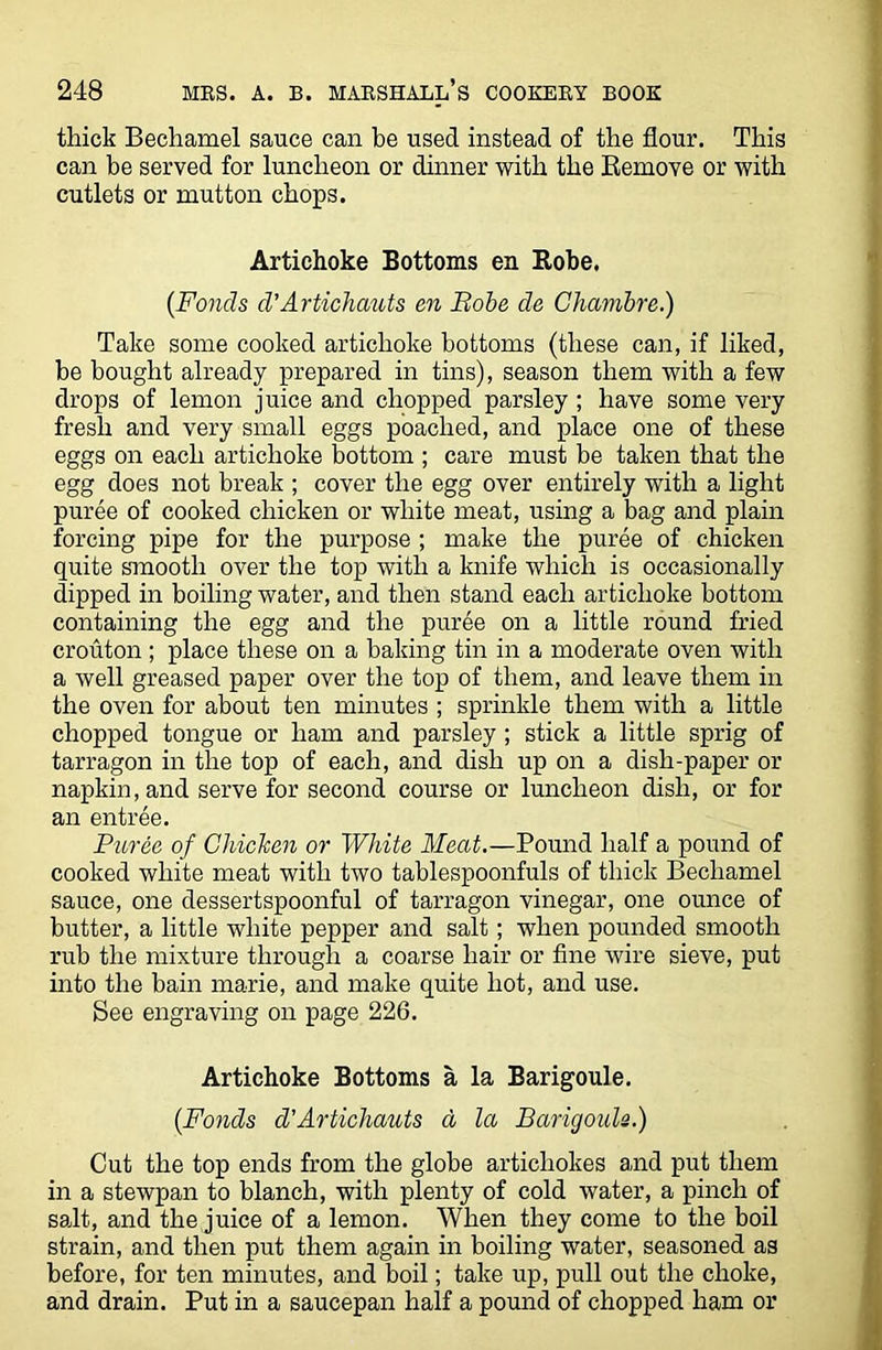thick Bechamel sauce can be used instead of the flour. This can be served for luncheon or dinner with the Remove or with cutlets or mutton chops. Artichoke Bottoms en Robe. (Fonds d’Artichauts en Bobe de Chambre.) Take some cooked artichoke bottoms (these can, if liked, be bought already prepared in tins), season them with a few drops of lemon juice and chopped parsley; have some very fresh and very small eggs poached, and place one of these eggs on each artichoke bottom ; care must be taken that the egg does not break ; cover the egg over entirely with a light puree of cooked chicken or white meat, using a bag and plain forcing pipe for the purpose ; make the puree of chicken quite smooth over the top with a knife which is occasionally dipped in boiling water, and then stand each artichoke bottom containing the egg and the puree on a little round fried crouton ; place these on a baking tin in a moderate oven with a well greased paper over the top of them, and leave them in the oven for about ten minutes ; sprinkle them with a little chopped tongue or ham and parsley ; stick a little sprig of tarragon in the top of each, and dish up on a dish-paper or napkin, and serve for second course or luncheon dish, or for an entree. Puree of Chicken or White Meat.—Pound half a pound of cooked white meat with two tablespoonfuls of thick Bechamel sauce, one dessertspoonful of tarragon vinegar, one ounce of butter, a little white pepper and salt; when pounded smooth rub the mixture through a coarse hair or fine wire sieve, put into the bain marie, and make quite hot, and use. See engraving on page 226. Artichoke Bottoms a la Barigoule. (Bonds d'Artichauts a la Barigoule.) Cut the top ends from the globe artichokes and put them in a stewpan to blanch, with plenty of cold water, a pinch of salt, and the juice of a lemon. When they come to the boil strain, and then put them again in boiling water, seasoned as before, for ten minutes, and boil; take up, pull out the choke, and drain. Put in a saucepan half a pound of chopped ham or