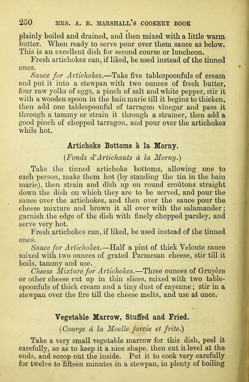 plainly boiled and drained, and then mixed with a little warm butter. When ready to serve pour over them sauce as below. This is an excellent dish for second course or luncheon. Fresh artichokes can, if liked, be used instead of the tinned ones. Sauce for Artichokes.—Take five tablespoonfuls of cream and put it into a stewpan with two ounces of fresh butter, four raw yolks of eggs, a pinch of salt and white pepper, stir it with a wooden spoon in the bain marie till it begins to thicken, then add one tablespoonful of tarragon vinegar and pass it through a tammy or strain it through a strainer, then add a good pinch of chopped tarragon, and pour over the artichokes while hot. Artichoke Bottoms a la Moray. (Fonds d’Artichauts d la Morny.) Take the tinned artichoke bottoms, allowing one to each person, make them hot (by standing the tin in the bain marie), then strain and dish up on round croutons straight down the dish on which they are to be served, and pour the sauce over the artichokes, and then over the sauce pour the cheese mixture and brown it all over with the salamander; garnish the edge of the dish with finely chopped parsley, and serve very hot. Fresh artichokes can, if liked, be used instead of the tinned ones. Sauce for Artichokes.—Half a pint of thick Yeloute sauce mixed with two ounces of grated Parmesan cheese, stir till it boils, tammy and use. Cheese Mixture for Artichokes.—Three ounces of Gruyere or other cheese cut up in thin slices, mixed with two table- spoonfuls of thick cream and a tiny dust of cayenne ; stir in a stewpan over the fire till the cheese melts, and use at once. Vegetable Marrow, Stuffed and Fried. (Courge d la Moelle farcie et frite.) Take a very small vegetable marrow for this dish, peel it carefully, so as to keep it a nice shape, then cut it level at the ends, and scoop out the inside. Put it to cook very carefully for twelve to fifteen minutes in a stewpan, in plenty of boiling