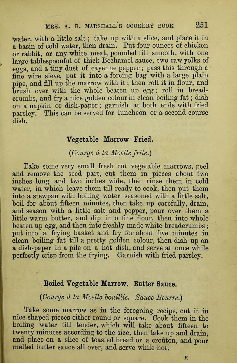 water, with a little salt; take up with a slice, and place it in a basin of cold water, then drain. Put four ounces of chicken or rabbit, or any white meat, pounded till smooth, with one large tablespoonful of thick Bechamel sauce, two raw yolks of eggs, and a tiny dust of cayenne pepper ; pass this through a fine wire sieve, put it into a forcing bag with a large plain pipe, and fill up the marrow with it; then roll it in flour, and brush over with the whole beaten up egg; roll in bread- crumbs, and fry a nice golden colour in clean boiling fat; dish on a napkin or dish-paper; garnish at both ends with fried parsley. This can be served for luncheon or a second course dish. Vegetable Marrow Fried. (Courge a la Moelle frite.) Take some very small fresh cut vegetable marrows, peel and remove the seed part, cut them in pieces about two inches long and two inches wide, then rinse them in cold water, in which leave them till ready to cook, then put them into a stewpan with boiling water seasoned with a little salt, boil for about fifteen minutes, then take up carefully, drain, and season with a little salt and pepper, pour over them a little warm butter, and dip into fine flour, then into whole beaten up egg, and then into freshly made white breadcrumbs ; put into a frying basket and fry for about five minutes in clean boiling fat till a pretty golden colour, then dish up on a dish-paper in a pile on a hot dish, and serve at once while perfectly crisp from the frying. Garnish with fried parsley. Boiled Vegetable Marrow. Butter Sauce. (Courge a la Moelle bouillie. Sauce Beurre.) Take some marrow as in the foregoing recipe, cut it in nice shaped pieces either round or square. Cook them in the boiling water till tender, which will take about fifteen to twenty minutes according to the size, then take up and drain, and place on a slice of toasted bread or a crouton, and pour melted butter sauce all over, and serve while hot. R