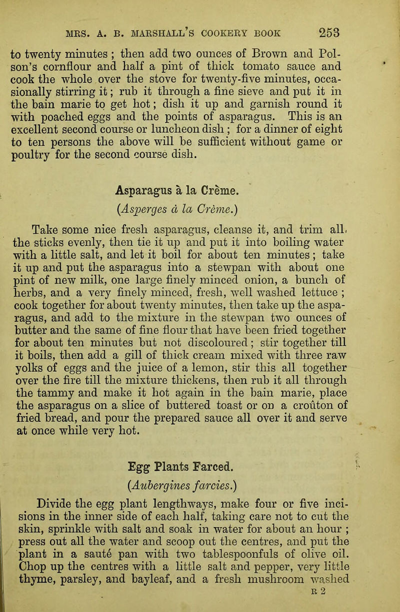 to twenty minutes ; then add two ounces of Brown and Poi- son’s cornflour and half a pint of thick tomato sauce and cook the whole over the stove for twenty-five minutes, occa- sionally stirring it; rub it through a fine sieve and put it in the bain marie to get hot; dish it up and garnish round it with poached eggs and the points of asparagus. This is an excellent second course or luncheon dish ; for a dinner of eight to ten persons the above will be sufficient without game or poultry for the second course dish. Asparagus a la Creme. {Asperges d la Creme.) Take some nice fresh asparagus, cleanse it, and trim all. the sticks evenly, then tie it up and put it into boiling water with a little salt, and let it boil for about ten minutes; take it up and put the asparagus into a stewpan with about one pint of new milk, one large finely minced onion, a bunch of herbs, and a very finely minced, fresh, well washed lettuce ; cook together for about twenty minutes, then take up the aspa- ragus, and add to the mixture in the stewpan two ounces of butter and the same of fine flour that have been fried together for about ten minutes but not discoloured; stir together till it boils, then add a gill of thick cream mixed with three raw yolks of eggs and the juice of a lemon, stir this all together over the fire till the mixture thickens, then rub it all through the tammy and make it hot again in the bain marie, place the asparagus on a slice of buttered toast or on a crouton of fried bread, and pour the prepared sauce all over it and serve at once while very hot. Egg Plants Farced. {Aubergines farcies.) Divide the egg plant lengthways, make four or five inci- sions in the inner side of each half, taking care not to cut the skin, sprinkle with salt and soak in water for about an hour ; press out all the water and scoop out the centres, and put the plant in a saute pan with two tablespoonfuls of olive oil. Chop up the centres with a little salt and pepper, very little thyme, parsley, and bayleaf, and a fresh mushroom washed