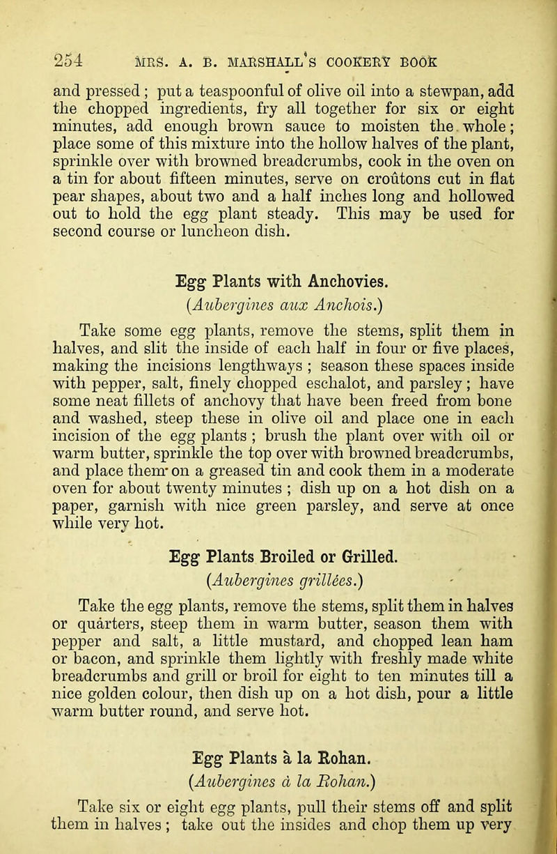 and pressed ; put a teaspoonful of olive oil into a stewpan, add the chopped ingredients, fry all together for six or eight minutes, add enough brown sauce to moisten the whole; place some of this mixture into the hollow halves of the plant, sprinkle over with browned breadcrumbs, cook in the oven on a tin for about fifteen minutes, serve on croutons cut in flat pear shapes, about two and a half inches long and hollowed out to hold the egg plant steady. This may be used for second course or luncheon dish. Egg Plants with Anchovies. (.Aubergines aux Anchois.) Take some egg plants, remove the stems, split them in halves, and slit the inside of each half in four or five places, making the incisions lengthways ; season these spaces inside with pepper, salt, finely chopped eschalot, and parsley ; have some neat fillets of anchovy that have been freed from bone and washed, steep these in olive oil and place one in each incision of the egg plants ; brush the plant over with oil or warm butter, sprinkle the top over with browned breadcrumbs, and place them- on a greased tin and cook them in a moderate oven for about twenty minutes ; dish up on a hot dish on a paper, garnish with nice green parsley, and serve at once while very hot. Egg Plants Broiled or Grilled. (Aubergines grillees.) Take the egg plants, remove the stems, split them in halves or quarters, steep them in warm butter, season them with pepper and salt, a little mustard, and chopped lean ham or bacon, and sprinkle them lightly with freshly made white breadcrumbs and grill or broil for eight to ten minutes till a nice golden colour, then dish up on a hot dish, pour a little warm butter round, and serve hot. Egg Plants a la Bohan. (Aubergines a la Bohan.) Take six or eight egg plants, pull their stems off and split them in halves ; take out the insides and chop them up very