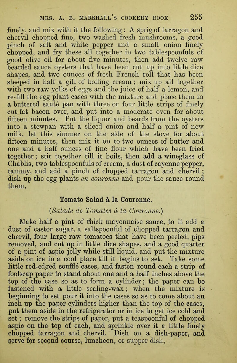 finely, and mix with it the following : A sprig of tarragon and chervil chopped fine, two washed fresh mushrooms, a good pinch of salt and white pepper and a small onion finely chopped, and fry these all together in two tablespoonfuls of good olive oil for about five minutes, then add twelve raw bearded sauce oysters that have been cut up into little dice shapes, and two ounces of fresh French roll that has been steeped in half a gill of boiling cream ; mix up all together with two raw yolks of eggs and the juice of half a lemon, and re-fill the egg plant cases with the mixture and place them in a buttered saute pan with three or four little strips of finely cut fat bacon over, and put into a moderate oven for about fifteen minutes. Put the liquor and beards from the oysters into a stewpan with a sliced onion and half a pint of new milk, let this simmer on the side of the stove for about fifteen minutes, then mix it on to two ounces of butter and one and a half ounces of fine flour which have been fried together; stir together till it boils, then add a wineglass of Chablis, two tablespoonfuls of cream, a dust of cayenne pepper, tammy, and add a pinch of chopped tarragon and chervil; dish up the egg plants en couronne and pour the sauce round them. Tomato Salad a la Couronne. (Salade de Tomates a la Couronne.) Make half a pint of thick mayonnaise sauce, to it add a dust of castor sugar, a saltspoonful of chopped tarragon and chervil, four large raw tomatoes that have been peeled, pips removed, and cut up in little dice shapes, and a good quarter of a pint of aspic jelly while still liquid, and put the mixture aside on ice in a cool place till it begins to set. Take some little red-edged souffle cases, and fasten round each a strip of foolscap paper to stand about one and a half inches above the top of the case so as to form a cylinder; the paper can be fastened with a little sealing-wax; when the mixture is beginning to set pour it into the cases so as to come about an inch up the paper cylinders higher than the top of the cases, put them aside in the refrigerator or in ice to get ice cold and set; remove the strips of paper, put a teaspoonful of chopped aspic on the top of each, and sprinkle over it a little finely chopped tarragon and chervil. Dish on a dish-paper, and gerve for second course, luncheon, or supper dish,