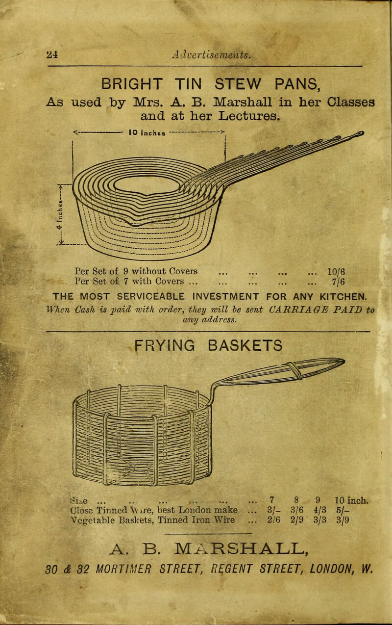 BRIGHT TIN STEW PANS, As used by Mrs. A. B. Marshall in her Classes and at her Lectures. THE MOST SERVICEABLE INVESTMENT FOR ANY KITCHEN. When Cash is paid with order, they will he sent CARRIAGE PAID to any address. FRYING BASKETS ... .. ... ... 7 8 9 10 inch. Close Tinned \\ ±re, best London make ... 3/- 3/6 4/3 5/- Vegetable Baskets, Tinned Iron Wire ... 2/6 2/9 3/3 3/9 A. B. MARSHALL,