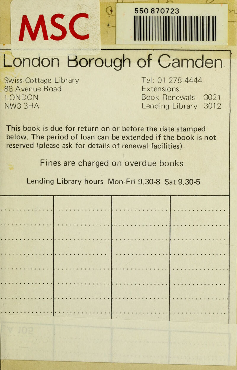 MSC 1 JU>1 a v 550 870723 pr*- London borough of Camden Swiss Cottage Library 88 Avenue Road LONDON NW33HA Tel: 01 278 4444 Extensions: Book Renewals 3021 Lending Library 3012 This book is due for return on or before the date stamped below. The period of loan can be extended if the book is not reserved (please ask for details of renewal facilities) Fines are charged on overdue books Lending Library hours Mon-Fri 9.30-8 Sat 9.30-5