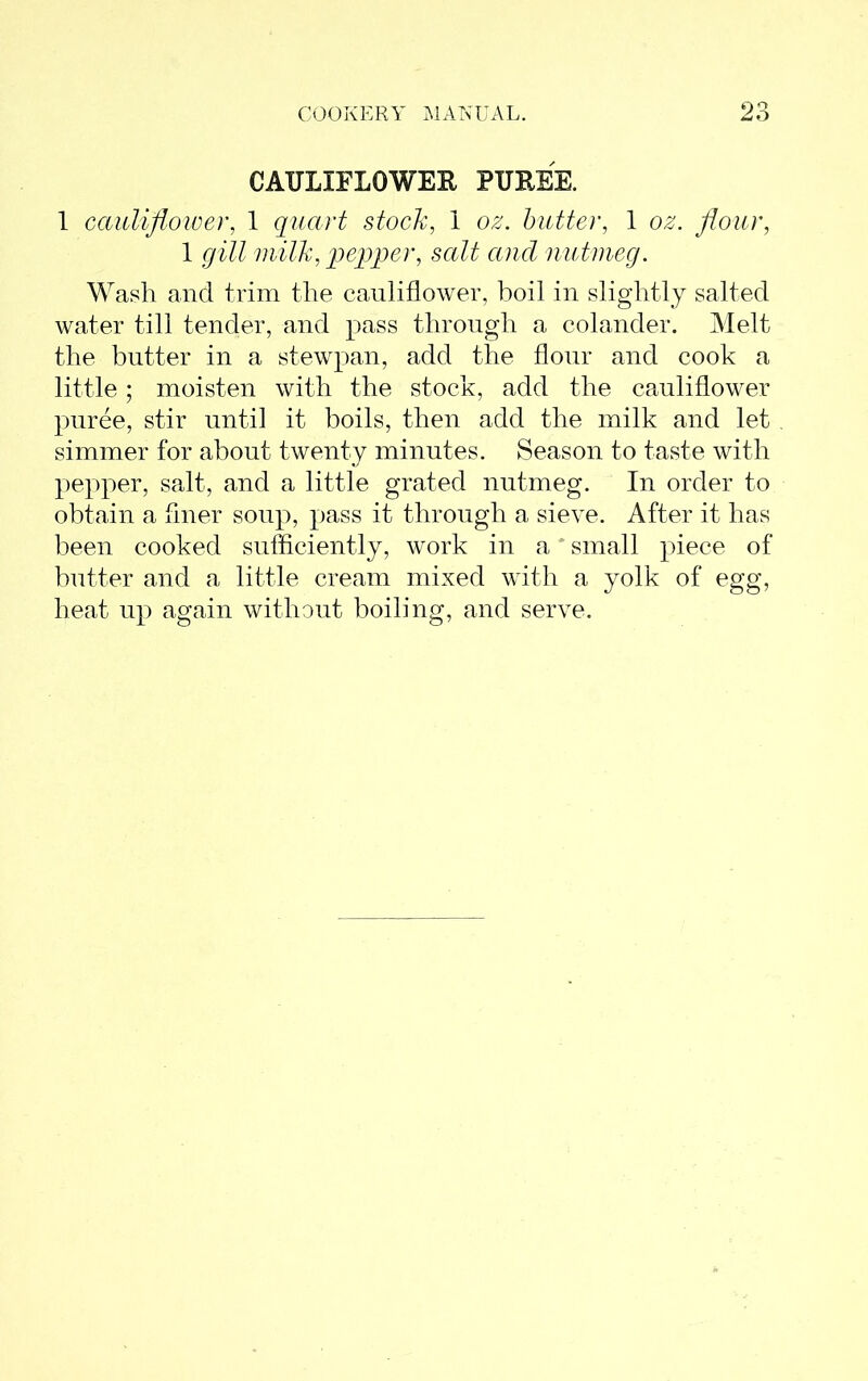 CAULIFLOWER PUREE. 1 cauliflower, 1 quart stock, 1 oz. butter, 1 oz. flour, 1 gill milk, pepper, salt and nutmeg. Wash and trim the cauliflower, boil in slightly salted water till tender, and pass through a colander. Melt the butter in a stewpan, add the flour and cook a little; moisten with the stock, add the cauliflower puree, stir until it boils, then add the milk and let simmer for about twenty minutes. Season to taste with pepper, salt, and a little grated nutmeg. In order to obtain a finer soup, pass it through a sieve. After it has been cooked sufficiently, work in a small piece of butter and a little cream mixed with a yolk of egg, heat up again without boiling, and serve.