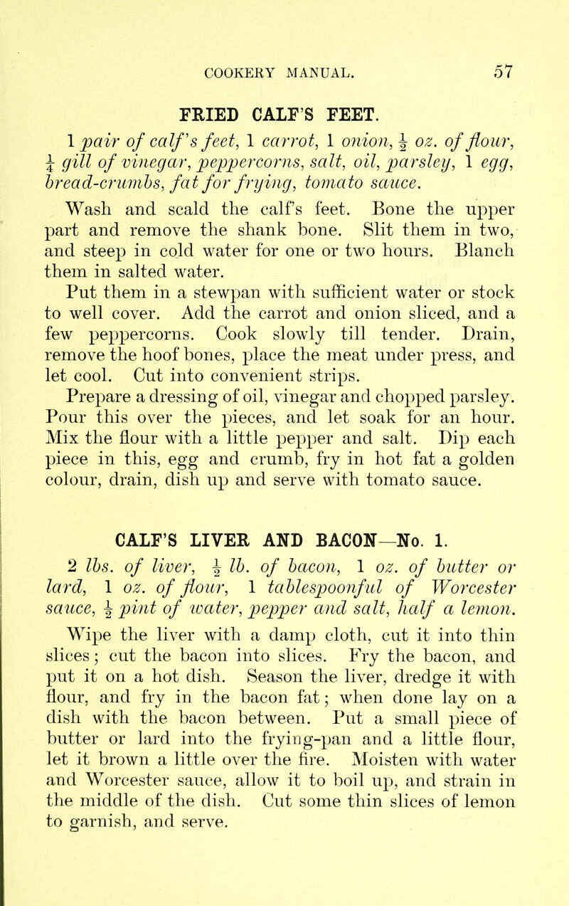 FRIED CALF’S FEET. 1 pair of calf's feet, 1 carrot, 1 onion, J o#. o/ flour, J gill of vinegar, peppercorns, salt, oil, parsley, 1 egg, bread-crumbs, fa t for frying, toma to sauce. Wash and scald the calf’s feet. Bone the upper part and remove the shank bone. Slit them in two, and steep in cold water for one or two hours. Blanch them in salted water. Put them in a stewpan with sufficient water or stock to well cover. Add the carrot and onion sliced, and a few peppercorns. Cook slowly till tender. Drain, remove the hoof bones, place the meat under press, and let cool. Cut into convenient strips. Prepare a dressing of oil, vinegar and chopped parsley. Pour this over the pieces, and let soak for an hour. Mix the flour with a little pepper and salt. Dip each piece in this, egg and crumb, fry in hot fat a golden colour, drain, dish up and serve with tomato sauce. CALF’S LIVER AND BACON—No. 1. 2 lbs. of liver, -J lb. of bacon, 1 oz. of butter or lard, 1 oz. of flour, 1 tablespoonful of Worcester sauce, \ pint of water, pepper and salt, half a lemon. Wipe the liver with a damp cloth, cut it into thin slices; cut the bacon into slices. Fry the bacon, and put it on a hot dish. Season the liver, dredge it with flour, and fry in. the bacon fat; when done lay on a dish with the bacon between. Put a small piece of butter or lard into the frying-pan and a little flour, let it brown a little over the fire. Moisten with water and Worcester sauce, allow it to boil up, and strain in the middle of the dish. Cut some thin slices of lemon to garnish, and serve.