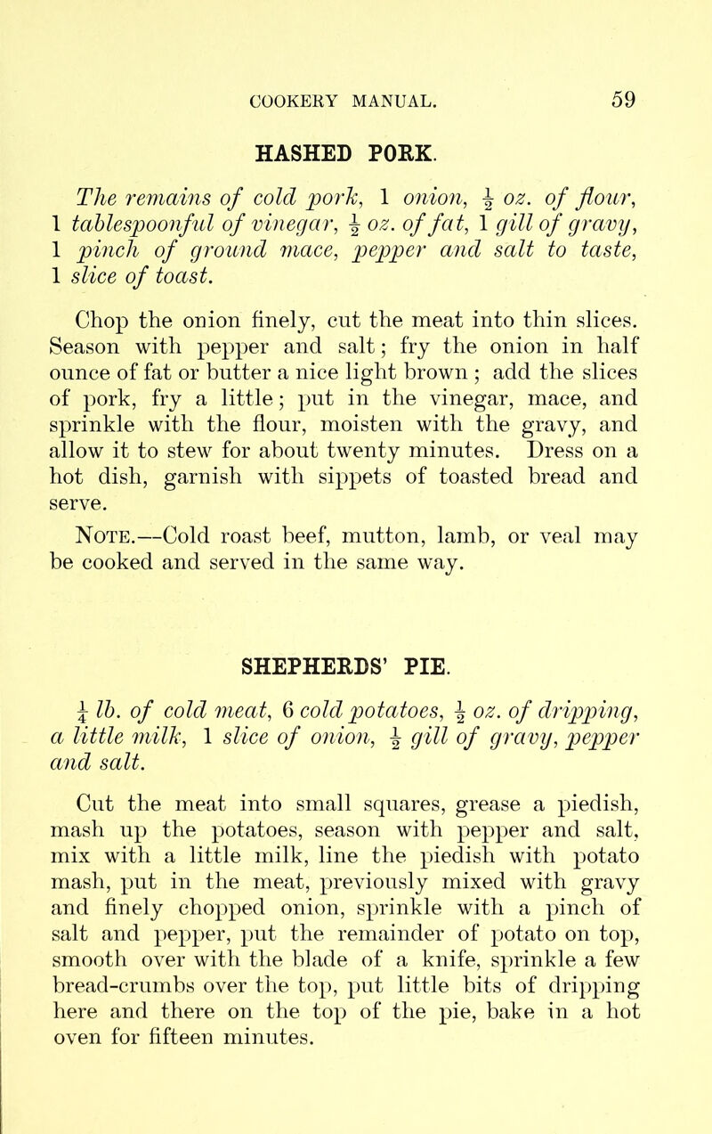 HASHED PORK. The remains of cold pork, 1 onion, oz. of flour, 1 tablespoonful of vinegar, J oz. of fat, 1 gill of gravy, 1 pinch of ground mace, pepper and salt to taste, 1 slice of toast. Chop the onion finely, cut the meat into thin slices. Season with pepper and salt; fry the onion in half ounce of fat or butter a nice light brown ; add the slices of pork, fry a little; put in the vinegar, mace, and sprinkle with the flour, moisten with the gravy, and allow it to stew for about twenty minutes. Dress on a hot dish, garnish with sippets of toasted bread and serve. Note.—Cold roast beef, mutton, lamb, or veal may be cooked and served in the same wTay. SHEPHERDS’ PIE. \ lb. of cold meat, 6 cold potatoes, ^ oz. of dripping, a little milk, 1 slice of onion, ^ gill of gravy, pepper and salt. Cut the meat into small squares, grease a piedish, mash up the potatoes, season with pepper and salt, mix with a little milk, line the piedish with potato mash, put in the meat, previously mixed with gravy and finely chopped onion, sprinkle with a pinch of salt and pepper, put the remainder of potato on top, smooth over with the blade of a knife, sprinkle a few bread-crumbs over the top, put little bits of dripping here and there on the top of the pie, bake in a hot oven for fifteen minutes.