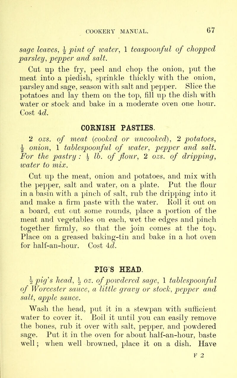 sage leaves, \ pint of water, 1 teaspoonful of chopped parsley, pepper and salt. Cut up the fry, peel and chop the onion, put the meat into a piedish, sprinkle thickly with the onion, parsley and sage, season with salt and pepper. Slice the potatoes and lay them on the top, fill up the dish with water or stock and bake in a moderate oven one hour. Cost 4d. CORNISH PASTIES. 2 ozs. of meat {cooked or uncooked), 2 potatoes, \ onion, 1 tablespoonful of water, pepper and salt. For the pastry : \ lb. of flour, 2 ozs. of dripping, water to mix. Cut up the meat, onion and potatoes, and mix with the pepper, salt and water, on a plate. Put the flour in a basin with a pinch of salt, rub the dripping into it and make a firm paste with the water. Roll it out on a board, cut out some rounds, place a portion of the meat and vegetables on each, wet the edges and pinch together firmly, so that the join comes at the top. Place on a greased baking-tin and bake in a hot oven for half-an-hour. Cost 4d. PIG'S HEAD. \ pig's head, \ oz. of powdered sage, 1 tablespoonful of Worcester sauce, a little gravy or stock, pepper and salt, apple sauce. Wash the head, put it in a stewpan with sufficient water to cover it. Boil it until you can easily remove the bones, rub it over with salt, pepper, and powdered sage. Put it in the oven for about half-an-hour, baste well; when well browned, place it on a dish. Have