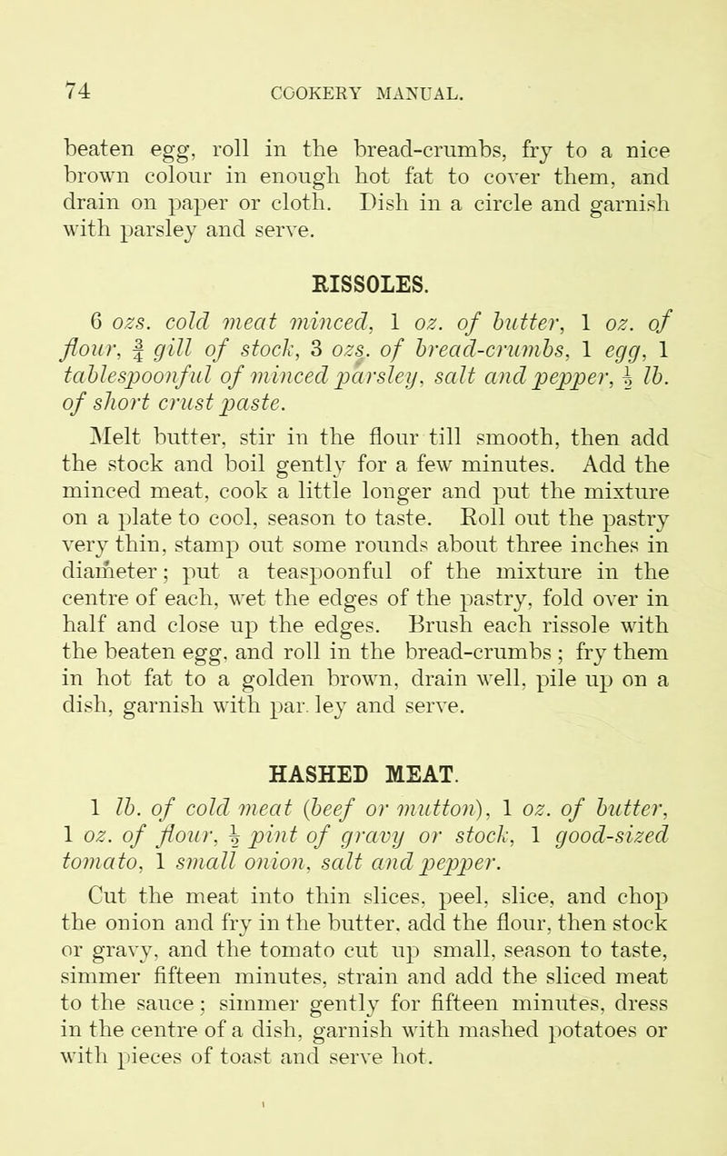 beaten egg, roll in the bread-crumbs, fry to a nice brown colour in enough hot fat to cover them, and drain on paper or cloth. Dish in a circle and garnish with parsley and serve. RISSOLES. 6 ozs. cold meat minced, 1 oz. of butter, 1 oz. of flour, j gill of stock, 3 ozs. of bread-crumbs, 1 egg, 1 tablespoonful of minced parsley, salt and pepper, ^ lb. of short crust paste. Melt butter, stir in the flour till smooth, then add the stock and boil gently for a few minutes. Add the minced meat, cook a little longer and put the mixture on a plate to cool, season to taste. Roll out the pastry very thin, stamp out some rounds about three inches in diameter; put a teaspoonful of the mixture in the centre of each, wet the edges of the pastry, fold over in half and close up the edges. Brush each rissole with the beaten egg, and roll in the bread-crumbs ; fry them in hot fat to a golden brown, drain well, pile up on a dish, garnish with par. ley and serve. HASHED MEAT. 1 lb. of cold meat (beef or mutton), 1 oz. of butter, 1 oz. of flour, \ pint of gravy or stock, 1 good-sized tomato, 1 small onion, salt and pepper. Cut the meat into thin slices, peel, slice, and chop the onion and fry in the butter, add the flour, then stock or gravy, and the tomato cut up small, season to taste, simmer fifteen minutes, strain and add the sliced meat to the sauce; simmer gently for fifteen minutes, dress in the centre of a dish, garnish with mashed potatoes or with pieces of toast and serve hot.