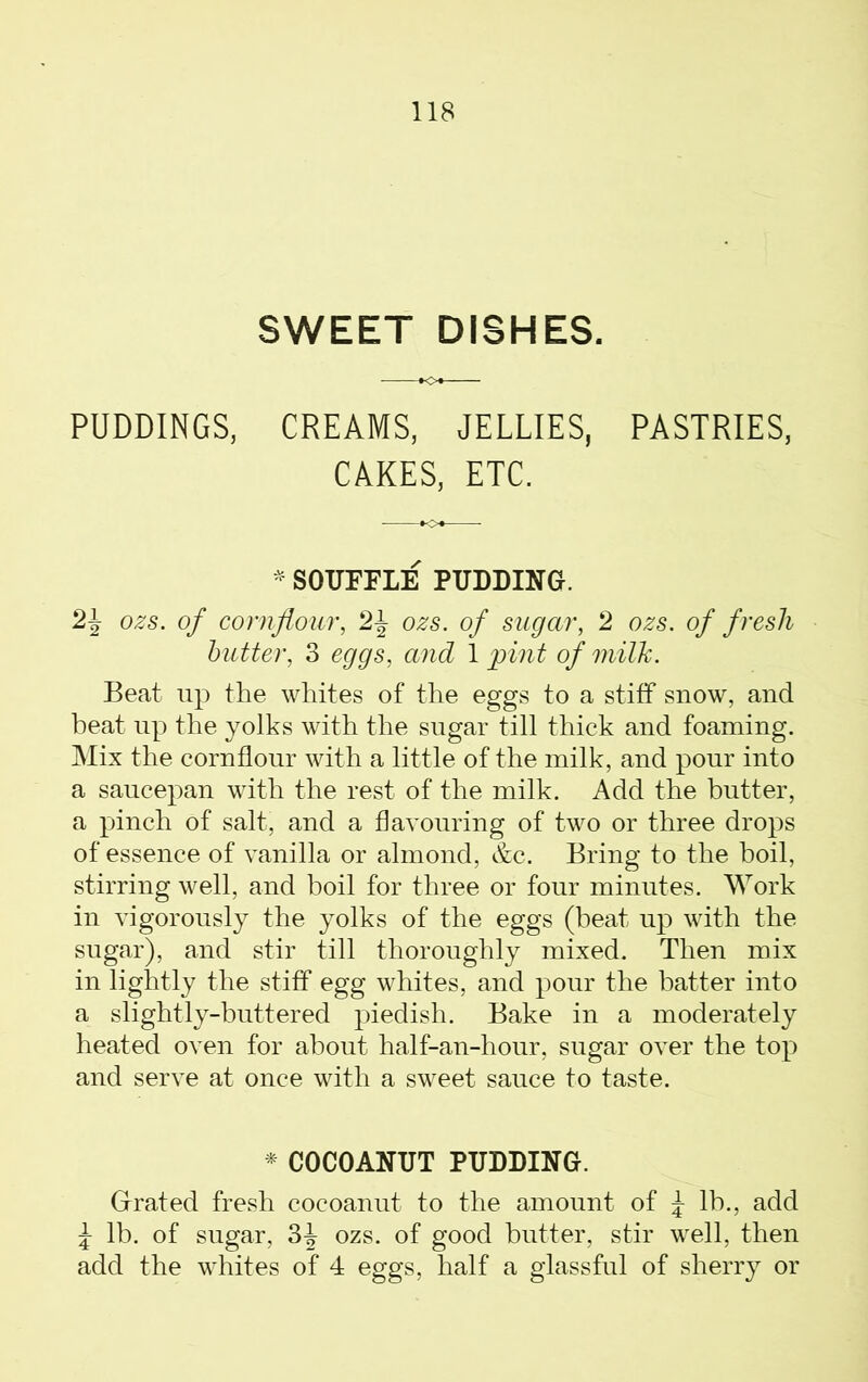 SWEET DISHES. PUDDINGS, CREAMS, JELLIES, PASTRIES, CAKES, ETC. * SOUFFLE PUDDING. 2\ ozs. of cornflour, 2\ ozs. of sugar, 2 ozs. of fresh butter, 3 eggs, and 1 pint of milk. Beat up the whites of the eggs to a stiff snow, and beat up the yolks with the sugar till thick and foaming. Mix the cornflour with a little of the milk, and pour into a saucepan with the rest of the milk. Add the butter, a pinch of salt, and a flavouring of two or three drops of essence of vanilla or almond, &c. Bring to the boil, stirring well, and boil for three or four minutes. Work in vigorously the yolks of the eggs (beat up with the sugar), and stir till thoroughly mixed. Then mix in lightly the stiff egg whites, and pour the batter into a slightly-buttered piedish. Bake in a moderately heated oven for about half-an-hour, sugar over the top and serve at once with a sweet sauce to taste. * COCOANUT PUDDING. Grated fresh cocoanut to the amount of J lb., add \ lb. of sugar, 3J ozs. of good butter, stir well, then add the whites of 4 eggs, half a glassful of sherry or