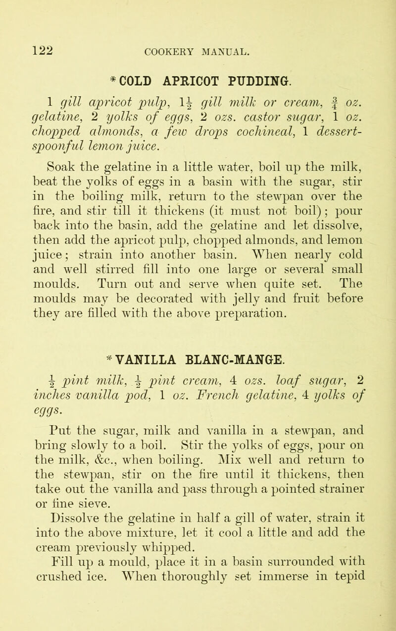 * COLD APRICOT PUDDING. 1 gill apricot pulp, 1^ gill milk or cream, f oz. gelatine, 2 yolks of eggs, 2 ozs. castor sugar, 1 oz. chopped almonds, a few drops cochineal, 1 dessert- spoonful lemon juice. Soak the gelatine in a little water, boil up the milk, beat the yolks of eggs in a basin with the sugar, stir in the boiling milk, return to the stewpan over the fire, and stir till it thickens (it must not boil); pour back into the basin, add the gelatine and let dissolve, then add the apricot pulp, chopped almonds, and lemon juice; strain into another basin. When nearly cold and well stirred fill into one large or several small moulds. Turn out and serve when quite set. The moulds may be decorated with jelly and fruit before they are filled with the above preparation. * VANILLA BLANC-MANGE. ■J pint milk, pint cream, 4 ozs. loaf sugar, 2 inches vanilla pod, 1 oz. French gelatine, 4 yolks of eggs. Put the sugar, milk and vanilla in a stewpan, and bring slowly to a boil. Stir the yolks of eggs, pour on the milk, &c., when boiling. Mix well and return to the stewpan, stir on the fire until it thickens, then take out the vanilla and pass through a pointed strainer or fine sieve. Dissolve the gelatine in half a gill of water, strain it into the above mixture, let it cool a little and add the cream previously whipped. Fill up a mould, place it in a basin surrounded with crushed ice. When thoroughly set immerse in tepid