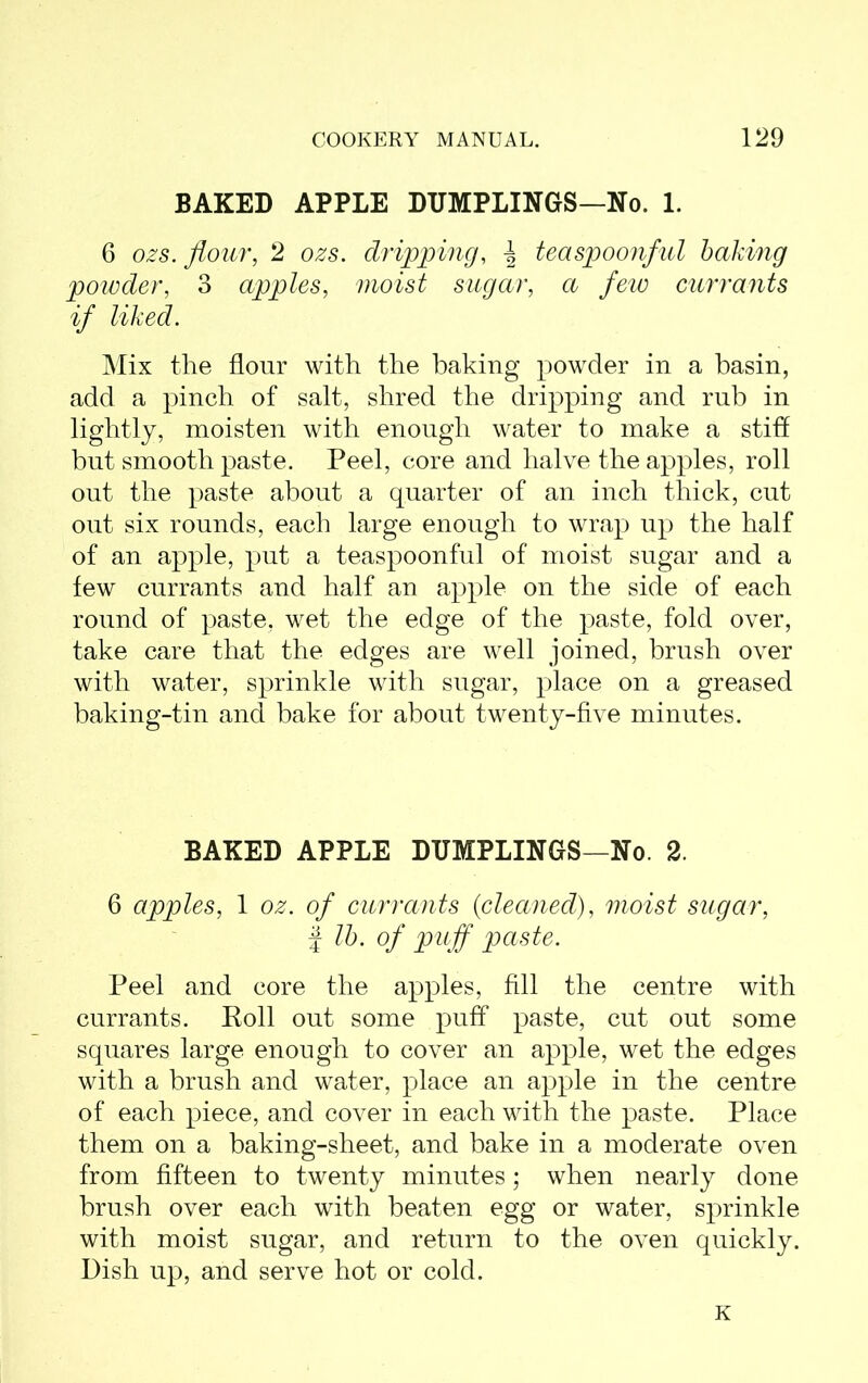 BAKED APPLE DUMPLINGS—No. 1. 6 ozs. flour, 2 ozs. dripping, \ teaspoonful baking powder, 3 apples, moist sugar, a few currants if liked. Mix the flour with the baking powder in a basin, add a pinch of salt, shred the dripping and rub in lightly, moisten with enough water to make a stiff but smooth paste. Peel, core and halve the apples, roll out the paste about a quarter of an inch thick, cut out six rounds, each large enough to wrap up the half of an apple, put a teaspoonful of moist sugar and a few currants and half an apple on the side of each round of paste, wet the edge of the paste, fold over, take care that the edges are well joined, brush over with water, sprinkle with sugar, place on a greased baking-tin and bake for about twenty-five minutes. BAKED APPLE DUMPLINGS—No. 2. 6 apples, 1 oz. of currants {cleaned), moist sugar, | lb. of puff paste. Peel and core the apples, fill the centre with currants. Roll out some puff paste, cut out some squares large enough to cover an apple, wet the edges with a brush and water, place an apple in the centre of each piece, and cover in each with the paste. Place them on a baking-sheet, and bake in a moderate oven from fifteen to twenty minutes; when nearly done brush over each with beaten egg or water, sprinkle with moist sugar, and return to the oven quickly. Dish up, and serve hot or cold. K