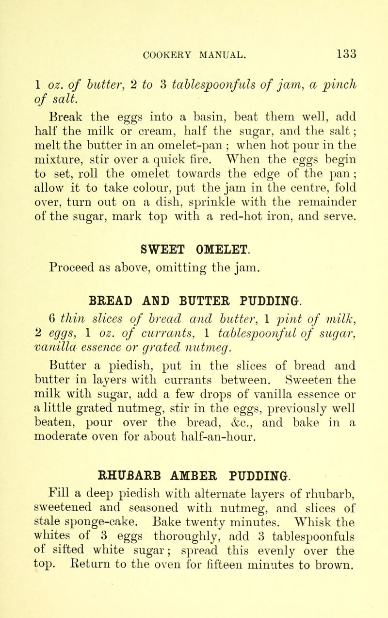 1 oz. of butter, 2 to 3 tablespoonfuls of jam, pinch of salt. Break the eggs into a basin, beat them well, add half the milk or cream, half the sugar, and the salt; melt the butter in an omelet-pan ; when hot pour in the mixture, stir over a quick fire. When the eggs begin to set, roll the omelet towards the edge of the pan; allow it to take colour, put the jam in the centre, fold over, turn out on a dish, sprinkle with the remainder of the sugar, mark top with a red-hot iron, and serve. SWEET OMELET. Proceed as above, omitting the jam. BREAD AND BUTTER PUDDING. 6 thin slices of bread and butter, 1 pint of milk, 2 eggs, 1 oz. of currants, 1 tablespoonful of sugar, vanilla essence or grated nutmeg. Butter a piedish, put in the slices of bread and butter in layers with currants between. Sweeten the milk with sugar, add a few drops of vanilla essence or a little grated nutmeg, stir in the eggs, previously well beaten, pour over the bread, &c., and bake in a moderate oven for about half-an-hour. RHUBARB AMBER PUDDING. Fill a deep piedish with alternate layers of rhubarb, sweetened and seasoned with nutmeg, and slices of stale sponge-cake. Bake twenty minutes. Whisk the whites of 3 eggs thoroughly, add 3 tablespoonfuls of sifted white sugar; spread this evenly over the top. Return to the oven for fifteen minutes to brown.