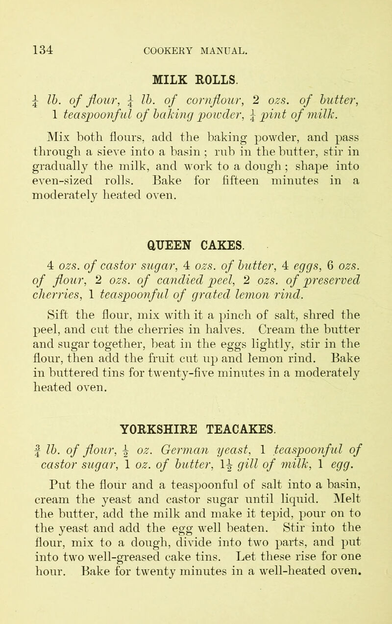 MILK ROLLS. J lb. of flour, \ lb. of cornflour, 2 ozs. of butter, 1 teaspoonful of baking powder, J pint of milk. Mix both flours, add the baking powder, and pass through a sieve into a basin; rub in the butter, stir in gradually the milk, and work to a dough; shape into even-sized rolls. Bake for fifteen minutes in a moderately heated oven. QUEEN CAKES. 4 ozs. of castor sugar, 4 ozs. of butter, 4 eggs, 6 ozs. of flour, 2 ozs. of candied peel, 2 ozs. of preserved cherries, 1 teaspoonful of grated lemon rind. Sift the flour, mix with it a pinch of salt, shred the peel, and cut the cherries in halves. Cream the butter and sugar together, beat in the eggs lightly, stir in the flour, then add the fruit cut up and lemon rind. Bake in buttered tins for twenty-five minutes in a moderately heated oven. YORKSHIRE TEACAKES. | lb. of flour, \ oz. German yeast, 1 teaspoonful of castor sugar, 1 oz. of butter, 1^ gill of milk, 1 egg. Put the flour and a teaspoonful of salt into a basin, cream the yeast and castor sugar until liquid. Melt the butter, add the milk and make it tepid, pour on to the yeast and add the egg well beaten. Stir into the flour, mix to a dough, divide into two parts, and put into two well-greased cake tins. Let these rise for one hour. Bake for twenty minutes in a well-heated oven.