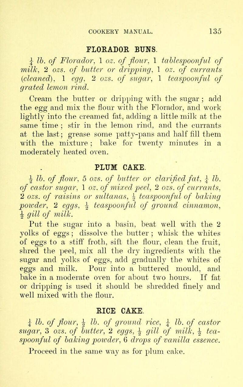 FLORADOR BUNS. £ lb. of Florador, 1 oz. of flour, 1 tablespoonful of milk, 2 ozs. of butter or dripping, 1 oz. of currants {cleaned), 1 egg, 2 ozs. of sugar, 1 teaspoonful of grated lemon rind. Cream the butter or dripping with the sugar ; add the egg and mix the flour with the Florador, and wrork lightly into the creamed fat, adding a little milk at the same time ; stir in the lemon rind, and the currants at the last; grease some patty-pans and half fill them with the mixture; hake for twenty minutes in a moderately heated oven. PLUM CAKE. \ lb. of flour, 5 ozs. of butter or clarified fat, \ lb. of castor sugar, 1 oz. of mixed peel, 2 ozs. of currants, 2 ozs. of raisins or sultanas, b teaspoonful of baking powder, 2 eggs, ^ teaspoonful of ground cinnamon, b gill of milk. Put the sugar into a basin, beat wrell with the 2 yolks of eggs ; dissolve the butter ; whisk the whites of eggs to a stiff froth, sift the flour, clean the fruit, shred the peel, mix all the dry ingredients with the sugar and yolks of eggs, add gradually the wrhites of eggs and milk. Pour into a buttered mould, and bake in a moderate oven for about two hours. If fat or dripping is used it should be shredded finely and well mixed with the flour. RICE CAKE. i lb. of flour, b lb. of ground rice, £ lb. of castor sugar, 3 ozs. of butter, 2 eggs, gill of milk, ± tea- spoonful of baking powder, 6 drops of vanilla essence. Proceed in the same way as for plum cake.