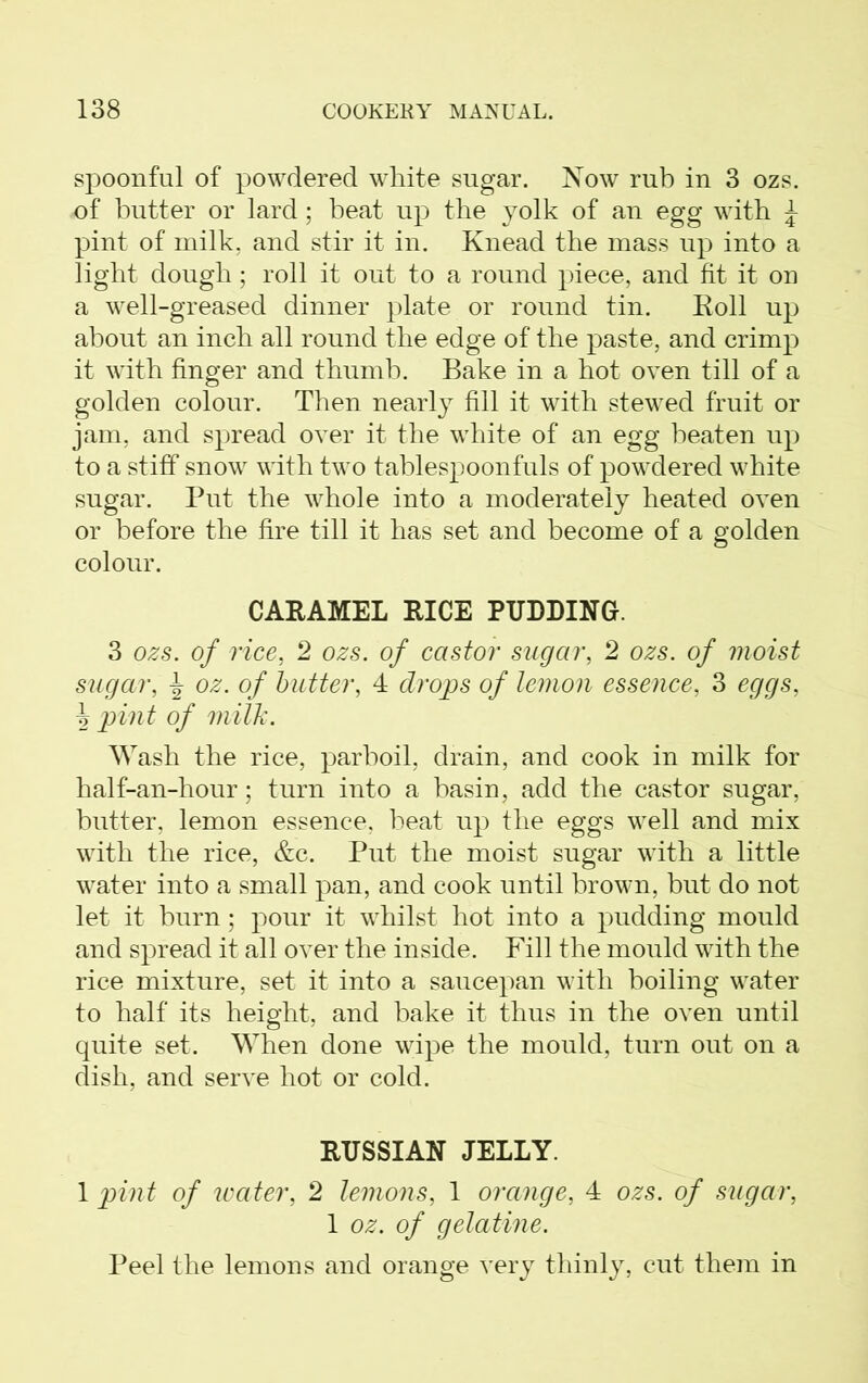 spoonful of powdered white sugar. Now rub in 3 ozs. of butter or lard; beat up the yolk of an egg with £ pint of milk, and stir it in. Knead the mass up into a light dough; roll it out to a round piece, and fit it on a well-greased dinner plate or round tin. Roll up about an inch all round the edge of the paste, and crimp it with finger and thumb. Bake in a hot oven till of a golden colour. Then nearly fill it with stewed fruit or jam, and spread over it the white of an egg beaten up to a stiff snow with two tablespoonfuls of powdered white sugar. Put the whole into a moderately heated oven or before the fire till it has set and become of a golden colour. CARAMEL RICE PUDDING. 3 ozs. of rice, 2 ozs. of castor sugar, 2 ozs. of moist sugar, ^ oz. of butter, 4 drops of lemon essence, 3 eggs, \ pint of milk. Wash the rice, parboil, drain, and cook in milk for half-an-hour; turn into a basin, add the castor sugar, butter, lemon essence, beat up the eggs well and mix with the rice, &c. Put the moist sugar with a little water into a small pan, and cook until brown, but do not let it burn; pour it whilst hot into a pudding mould and spread it all over the inside. Fill the mould with the rice mixture, set it into a saucepan with boiling water to half its height, and bake it thus in the oven until quite set. When done wipe the mould, turn out on a dish, and serve hot or cold. RUSSIAN JELLY. 1 pint of water, 2 lemons, 1 orange, 4 ozs. of sugar, 1 oz. of gelatine. Peel the lemons and orange very thinly, cut them in