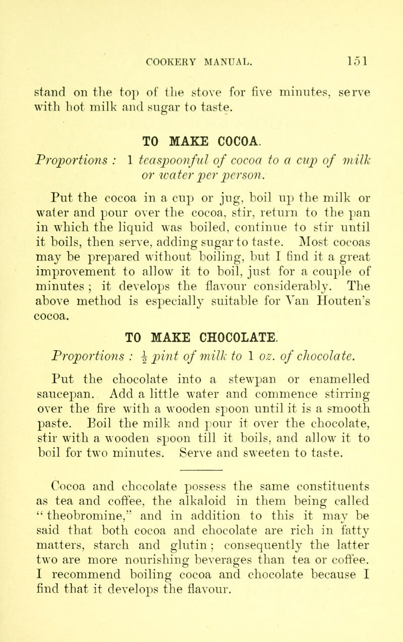 stand on the top of the stove for five minutes, serve with hot milk and sugar to taste. TO MAKE COCOA. Proportions : 1 teaspoonful of cocoa to a cup of milk or water per person. Put the cocoa in a cup or jug, boil up the milk or water and pour over the cocoa, stir, return to the pan in which the liquid was boiled, continue to stir until it boils, then serve, adding sugar to taste. Most cocoas may be prepared without boiling, but I find it a great improvement to allow it to boil, just for a couple of minutes ; it develops the flavour considerably. The above method is especially suitable for Van Houten’s cocoa. TO MAKE CHOCOLATE. Proportions : \ pint of milk to 1 oz. of chocolate. Put the chocolate into a stewpan or enamelled saucepan. Add a little water and commence stirring over the fire with a wooden spoon until it is a smooth paste. Boil the milk and pour it over the chocolate, stir with a wooden spoon till it boils, and allow it to boil for two minutes. Serve and sweeten to taste. Cocoa and chocolate possess the same constituents as tea and coffee, the alkaloid in them being called “ theobromine,” and in addition to this it may be said that both cocoa and chocolate are rich in fatty matters, starch and glutin; consequently the latter two are more nourishing beverages than tea or coffee. I recommend boiling cocoa and chocolate because I find that it develops the flavour.