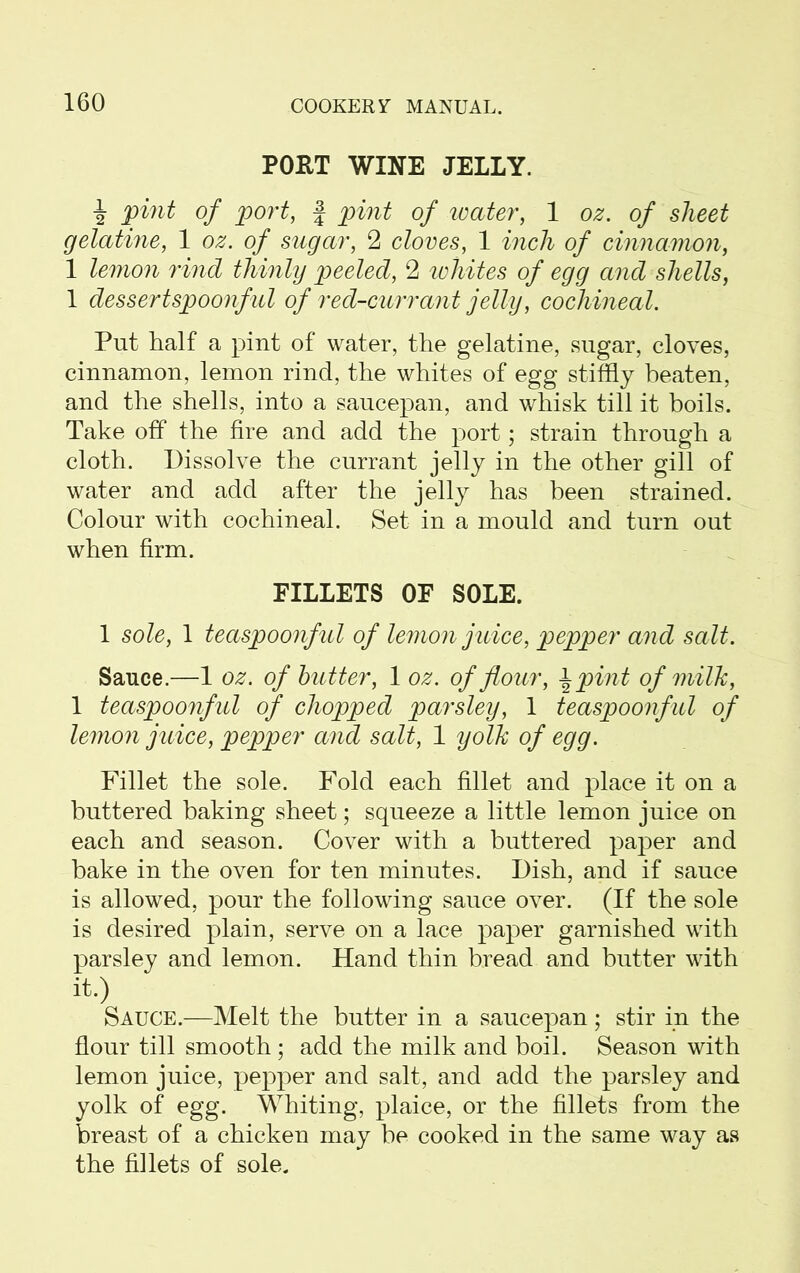 POET WINE JELLY. i pint of port, f pint of water, 1 oz. of sheet gelatine, 1 oz. of sugar, 2 cloves, 1 inch of cinnamon, 1 lemon rind thinly peeled, 2 whites of egg and shells, 1 dessertspoonful of red-currant jelly, cochineal. Put half a pint of water, the gelatine, sugar, cloves, cinnamon, lemon rind, the whites of egg stiffly beaten, and the shells, into a saucepan, and whisk till it boils. Take off the fire and add the port; strain through a cloth. Dissolve the currant jelly in the other gill of water and add after the jelly has been strained. Colour with cochineal. Set in a mould and turn out when firm. FILLETS OF SOLE. 1 sole, 1 teaspoonful of lemon juice, pepper and salt. Sauce.—1 oz. of butter, 1 oz. of flour, \pint of milk, 1 teaspoonful of chopped parsley, 1 teaspoonful of lemon juice, pepper and salt, 1 yolk of egg. Fillet the sole. Fold each fillet and place it on a buttered baking sheet; squeeze a little lemon juice on each and season. Cover with a buttered paper and bake in the oven for ten minutes. Dish, and if sauce is allowed, pour the following sauce over. (If the sole is desired plain, serve on a lace paper garnished with parsley and lemon. Hand thin bread and butter with it.) Sauce.—Melt the butter in a saucepan ; stir in the flour till smooth ; add the milk and boil. Season with lemon juice, pepper and salt, and add the parsley and yolk of egg. Whiting, plaice, or the fillets from the breast of a chicken may be cooked in the same way as the fillets of sole.