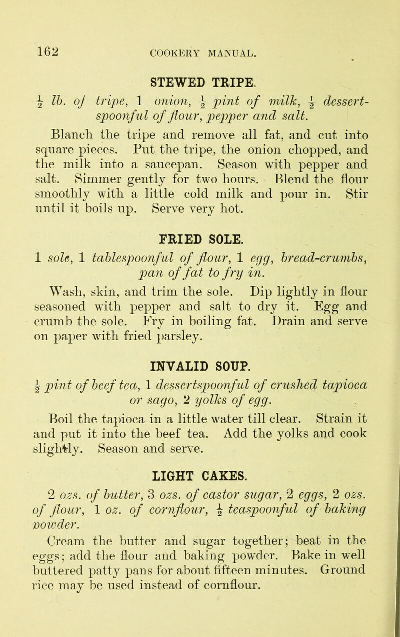 STEWED TRIPE. J lb. of tripe, 1 onion, \ pint of milk, \ dessert- spoonful of flour, pepper and salt. Blanch the tripe and remove all fat, and cut into square pieces. Put the tripe, the onion chopped, and the milk into a saucepan. Season with pepper and salt. Simmer gently for two hours. Blend the flour smoothly with a little cold milk and pour in. Stir until it boils up. Serve very hot. FRIED SOLE. 1 sole, 1 tablespoonful of flour, 1 egg, bread-crumbs, pan of fat to fry in. Wash, skin, and trim the sole. Dip lightly in flour seasoned with pepper and salt to dry it. Egg and crumb the sole. Fry in boiling fat. Drain and serve on paper with fried parsley. INVALID SOUP. i pint of beef tea, 1 dessertspoonful of crushed tapioca or sago, 2 yolks of egg. Boil the tapioca in a little water till clear. Strain it and put it into the beef tea. Add the yolks and cook slightly. Season and serve. LIGHT CAKES. 2 ozs. of butter, 3 ozs. of castor sugar, 2 eggs, 2 ozs. of flour, 1 oz. of cornflour, % teaspoonful of baking vowder. Cream the butter and sugar together; beat in the eggs; add the flour and baking powder. Bake in well buttered patty pans for about fifteen minutes. Ground rice may be used instead of cornflour.