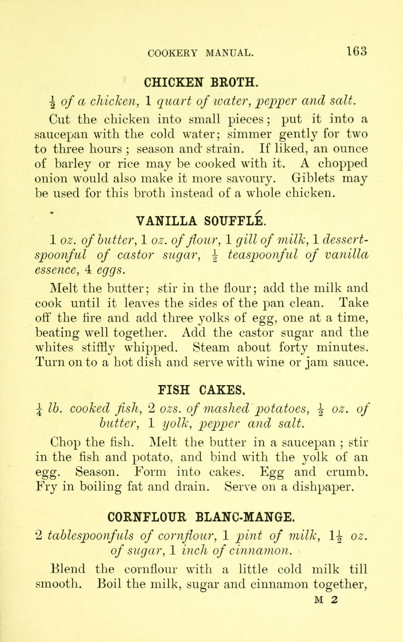 CHICKEN BROTH. I of a chicken, 1 quart of ivater, pepper and salt. Cut the chicken into small pieces; put it into a saucepan with the cold water; simmer gently for two to three hours ; season and’ strain. If liked, an ounce of barley or rice may be cooked with it. A chopped onion would also make it more savoury. Giblets may be used for this broth instead of a whole chicken. VANILLA SOUFFLE. 1 oz. of butter, 1 oz. of flour, 1 gill of milk, 1 dessert- spoonful of castor sugar, \ teaspoonful of vanilla essence, 4 eggs. Melt the butter; stir in the flour; add the milk and cook until it leaves the sides of the pan clean. Take off the fire and add three yolks of egg, one at a time, beating well together. Add the castor sugar and the whites stiffly whipped. Steam about forty minutes. Turn on to a hot dish and serve with wine or jam sauce. FISH CAKES. \ lb. cooked fish, 2 ozs. of mashed potatoes, oz. of butter, 1 yolk, pepper and salt. Chop the fish. Melt the butter in a saucepan ; stir in the fish and potato, and bind with the yolk of an egg. Season. Form into cakes. Egg and crumb. Fry in boiling fat and drain. Serve on a dishpaper. CORNFLOUR BLANC-MANGE. 2 tablespoonfuls of cornflour, 1 pint of milk, 1^ oz. of sugar, 1 inch of cinnamon. Blend the cornflour with a little cold milk till smooth. Boil the milk, sugar and cinnamon together, M 2