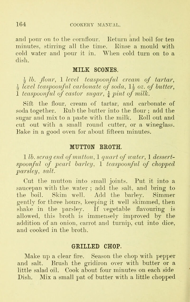 and pour on to the cornflour. Return and boil for ten minutes, stirring all the time. Einse a mould with cold water and pour it in. When cold turn on to a dish. MILK SCONES. lb. flour, 1 level teaspoonful cream of tartar, level teaspoonful carbonate of soda, 1-J oz. of butter, 1 teaspoonful of castor sugar, \ pint of milk. Sift the flour, cream of tartar, and carbonate of soda together. Kub the butter into the flour ; add the sugar and mix to a paste with the milk. Roll out and cut out with a small round cutter, or a wineglass. Bake in a good oven for about fifteen minutes. MUTTON BROTH. 1 lb. scrag end of mutton, 1 quart of water, 1 dessert- spoonful of pearl barley, 1 teasp>oonful of chopped parsley, salt. Cut the mutton into small joints. Put it into a saucepan with the water ; add the salt, and bring to the boil. Skim well. Add the barley. Simmer gently for three hours, keeping it well skimmed, then shake in the parsley. If vegetable flavouring is allowed, this broth is immensely improved by the addition of an onion, carrot and turnip, cut into dice, and cooked in the broth. GRILLED CHOP. Make up a clear fire. Season the chop with pepper and salt. Brush the gridiron over with butter or a little salad oil. Cook about four minutes on each side Dish. Mix a small pat of butter with a little chopped