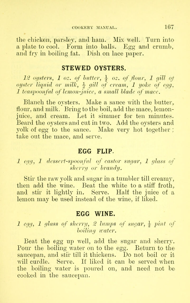 the chicken, parsley, and ham. Mix well. Turn into a plate to cool. Form into balls. Egg and crumb, and fry in boiling fat. Dish on lace paper. STEWED OYSTERS. 12 oysters, 1 oz. of butter, J- oz. of flour, 1 gill oj oyster liquid or milk, -§• gill of cream, 1 yoke of egg, 1 teaspoonful of lemon-juice, a small blade of mace. Blanch the oysters. Make a sauce with the butter, flour, and milk. Bring to the boil, add the mace, lemon- juice, and cream. Let it simmer for ten minutes. Beard the oysters and cut in two. Add the oysters and yolk of egg to the sauce. Make very hot together ; take out the mace, and serve. EGG FLIP. 1 egg, 1 dessert-spoonful of castor sugar, 1 glass of sherry or brandy. Stir the raw yolk and sugar in a tumbler till creamy, then add the wine. Beat the white to a stiff froth, and stir it lightly in. Serve. Half the juice of a lemon may be used instead of the wine, if liked. EGG WINE. 1 egg, 1 glass of sherry, 2 lumps of sugar, J pint of boiling water. Beat the egg up well, add the sugar and sherry. Pour the boiling water on to the egg. Return to the saucepan, and stir till it thickens. Do not boil or it will curdle. Serve. If liked it can be served when the boiling water is poured on, and need not be cooked in the saucepan.