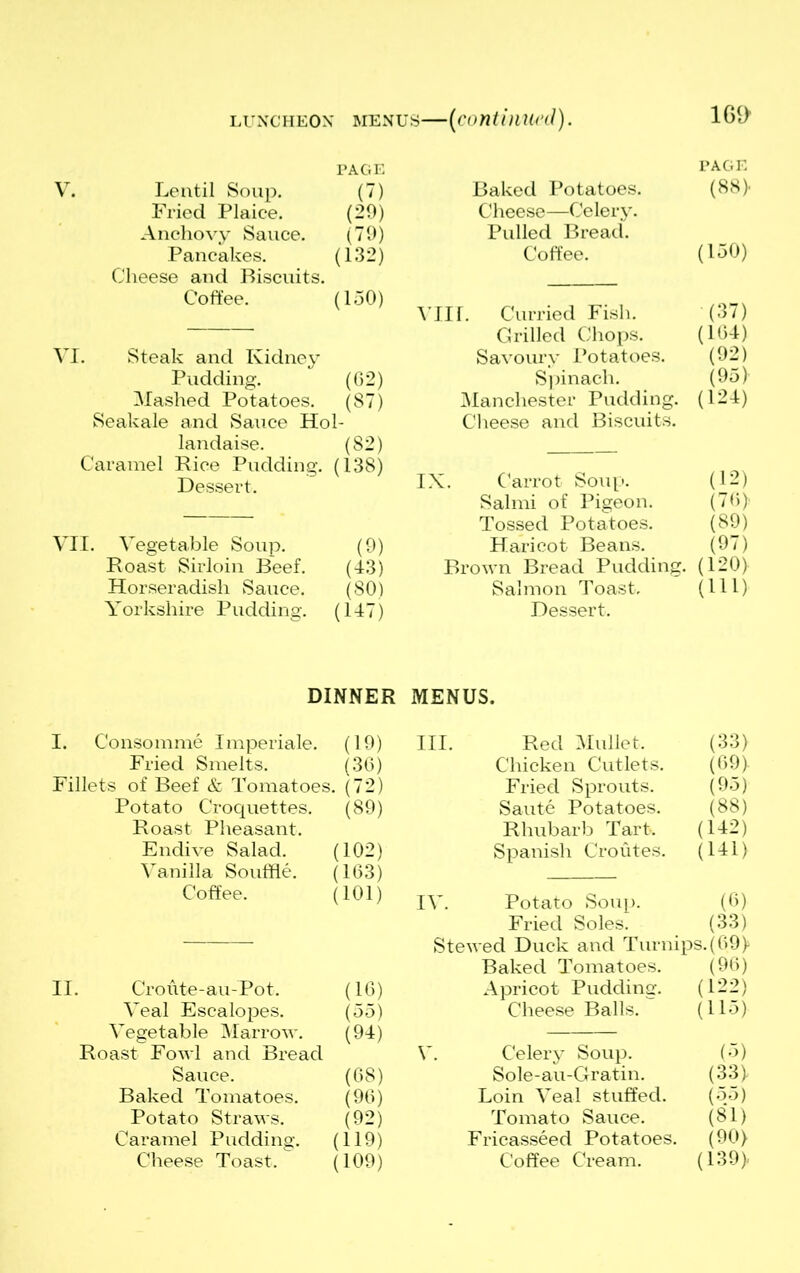 luncheon menus—(continued). 1G1> PAGE V. Lentil Soup. (7) Fried Plaice. (29) Anchovy Sauce. (79) Pancakes. (132) Cheese and Biscuits. Coffee. (150) VI. Steak and Kidney Pudding. (62) Mashed Potatoes. (87) Seakale and Sauce Hol- landaise. (82) Caramel Rice Pudding. (138) Dessert. VII. Vegetable Soup. (9) Roast Sirloin Beef. (43) Horseradish Sauce. (80) Yorkshire Pudding. (147) DINNER I. Consomme Imperiale. (19) Fried Smelts. (36) Fillets of Beef & Tomatoes. (72) Potato Croquettes. (89) Roast Pheasant. Endive Salad. (102) Vanilla Souffle. (163) Coffee. (101) II. Croute-au-Pot. (16) Veal Escalopes. (55) Vegetable Marrow. (94) Roast Fowl and Bread Sauce. (68) Baked Tomatoes. (96) Potato Straws. (92) Caramel Pudding. (119) Cheese Toast. (109) PAGE Baked Potatoes. (88} Cheese—Celery. Pulled Bread. Coffee. (150) Vlir. Curried Fish. (37) Grilled Chops. (104) Savoury Potatoes. (92) Spinach. (95) Manchester Pudding. (124) Cheese and Biscuits. IX. Carrot Soup. (12) Salmi of Pigeon. (76} Tossed Potatoes. (89) Haricot Beans. (97) Brown Bread Pudding. (120) Salmon Toast. (111) Dessert. MENUS. III. Red Mullet. Chicken Cutlets. (33) (69} Fried Sprouts. (95) Saute Potatoes. (88) Rhubarb Tart. (142) Spanish Croutes. (141) IV. Potato Soup. (0) Fried Soles. (33) Stewed Duck and Turnips. (69} Baked Tomatoes. (96) Apricot Pudding. (122) Cheese Balls. (115) V. Celery Soup. (5) Sole-au-Gratin. (33} Loin Veal stuffed. (55) Tomato Sauce. (81) Fricasseed Potatoes. (90) Coffee Cream. (139}