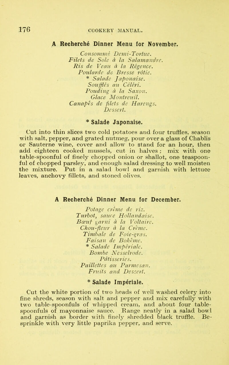 A Recherche Dinner Menu for November. Consomme Demi-Tortne. Filets de Sole d la Salamandre. Ris de Veau d la Regence. Ponlarde de Bresse rotie. * Salade Japonaise. Souffles au Celeri. Ponding a la Saxon. Glace Montreuil. Canapes de filets de Harengs. Dessert. * Salade Japonaise. Cut into thin slices two cold potatoes and four truffles, season with salt, pepper, and grated nutmeg, pour over a glass of Chablis or Sauterne wine, cover and allow to stand for an hour, then add eighteen cooked mussels, cut in halves ; mix with one table-spoonful of finely chopped onion or shallot, one teaspoon- ful of chopped parsley, and enough salad dressing to well moisten the mixture. Put in a salad bowl and garnish with lettuce leaves, anchovy fillets, and stoned olives. A Recherche Dinner Menu for December. Pot age creme de riz. Turbot, sauce Hollandaise. Boeuf garni a la Voltaire. Chou-fleur a la Creme. Timbale de Foie-gras. Faisan de Boheme. * Salade Imperiale. Bornbe Nesselrode. Patisseries. Paillettes au Parmesan. Fruits and Dessert. * Salade Imperiale. Cut the white portion of two heads of well washed celery into fine shreds, season with salt and pepper and mix carefully with two table-spoonfuls of whipped cream, and about four table- spoonfuls of mayonnaise sauce. Range neatly in a salad bowl and garnish as border with finely shredded black truffle. Be- sprinkle with very little paprika pepper, and serve.