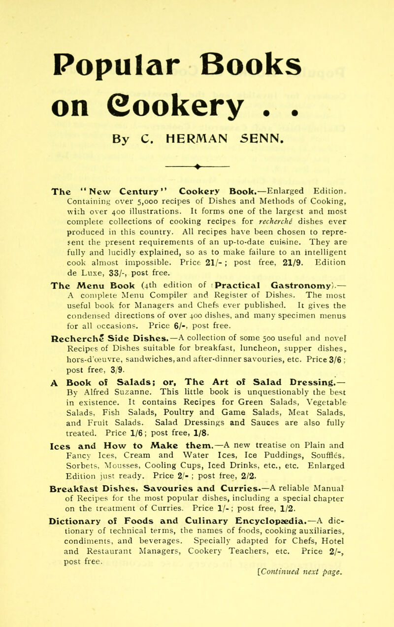 Popular Books on Cookery . . By C. HERMAN SENN. The “New Century” Cookery Book.—Enlarged Edition. Containing over 5,000 recipes of Dishes and Methods of Cooking, with over 400 illustrations. It forms one of the largest and most complete collections of cooking recipes for recherche dishes ever produced in this country. All recipes have been chosen to repre- sent the present requirements of an up-to-date cuisine. They are fully and lucidly explained, so as to make failure to an intelligent cook almost impossible. Price 21/-; post free, 21/9. Edition de Luxe, 33/-, post free. The Menu Book (4th edition of Practical Gastronomy/.— A complete Menu Compiler and Register of Dishes. The most useful book for Managers and Chefs ever published. It gives the condensed directions of over 400 dishes, and many specimen menus for all occasions. Price 6/-, post free. Recherche Side Dishes.—A collection of some 500 useful and novel Recipes of Dishes suitable for breakfast, luncheon, supper dishes, hors-d’oeuvre, sandwiches, and after-dinner savouries, etc. Price 3/6 ; post free, 3/9. A Book of Salads; or. The Art of Salad Dressing.— By Alfred Suzanne. This little book is unquestionably the best in existence. It contains Recipes for Green Salads, Vegetable Salads, Fish Salads, Poultry and Game Salads, Meat Salads, and Fruit Salads. Salad Dressings and Sauces are also fully treated. Price 1/6; post free, 1/8. Ices and How to Make them.—A new treatise on Plain and Fancy Ices, Cream and Water Ices, Ice Puddings, Souffles,. Sorbets, Mousses, Cooling Cups, Iced Drinks, etc., etc. Enlarged Edition just ready. Price 2/- ; post free, 2/2. Breakfast Dishes, Savouries and Curries.—A reliable Manual of Recipes for the most popular dishes, including a special chapter on the treatment of Curries. Price 1/-; post free, 1/2. Dictionary of Foods and Culinary Encyclopaedia.—A dic- tionary of technical terms, the names of foods, cooking auxiliaries, condiments, and beverages. Specially adapted for Chefs, Hotel and Restaurant Managers, Cookery Teachers, etc. Price 2/-, post free. [Continued next page.