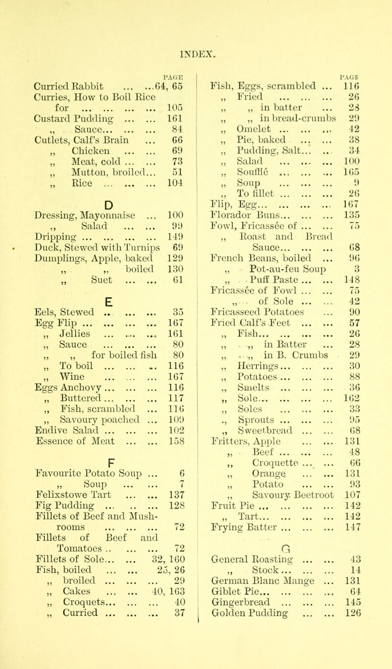 PAGE ' PAGE Curried Rabbit 64,65 Fish, Eggs, scrambled ... 116 Curries, How to Boil Rice „ Fried 26 for 105 „ „ in batter 23 Custard Pudding 161 „ „ in bread-crumbs 29 ,, Sauce 84 „ Omelet 42 Cutlets, Calf’s Brain 66 „ Pie, baked 38 ,, Chicken 60 ,, Pudding, Salt 34 „ Meat, cold 73 ,, Salad 100 „ Mutton, broiled... 51 „ Souffle 165 „ Rice 104 „ Soup 9 „ To fillet 26 D Flip, Egg 167 Dressing, Mayonnaise ... 100 Florador Buns 135 „ Salad 90 Fowl, Fricassee of 75 Dripping 149 ,, Roast and Bread Duck, Stewed with Turnips 69 Sauce 68 Dumplings, Apple, baked 129 French Beans, boiled ... 96 „ „ boiled 130 „ Pot-au-feu Soup o „ Suet 61 „ Puff Paste 148 Fricass6e of Fowl 75 E „ . of Sole 42 Eels, Stewed ... 35 Fricasseed Potatoes 90 Egg Flip 167 Fried Calf’s Feet 57 „ Jellies 161 ,, Fish.., 26 „ Sauce 80 „ in Batter 28 ,, „ for boiled fish 80 j „ < .,, in B. Crumbs 29 „ To boil 116 „ Herrings 30 „ Wine ... 167 „ Potatoes 88 Eggs Anchovy 116 „ Smelts 36 „ Buttered 117 „ Sole.. 162 „ Fish, scrambled 116 ,, Soles 33 „ Savoury poached ... 109 ., Sprouts 95 Endive Salad 102 „ Sweetbread 68 Essence of Meat 158 Fritters, Apple 131 „ Beef 48 F ,, Croquette ... ... 66 Favourite Potato Soup ... 6 „ Orange 131 » Soup 7 ,, Potato 93 Felixstowe Tart 137 ,, Savoury Beetroot 107 Fig Pudding 128 Fruit Pie 142 Fillets of Beef and Mush- „ Tart 142 rooms 72 Frying Batter 147 Fillets of Beef and Tomatoes 72 G Fillets of Sole 32. , 160 General Roasting 43 Fish, boiled 25, 26 ,, Stock 14 „ broiled 29 German Blanc Mange ... 131 „ Cakes 40. , 163 Giblet Pie 64 „ Croquets 40 Gingerbread 145 „ Curried 37 1 Golden Pudding 126