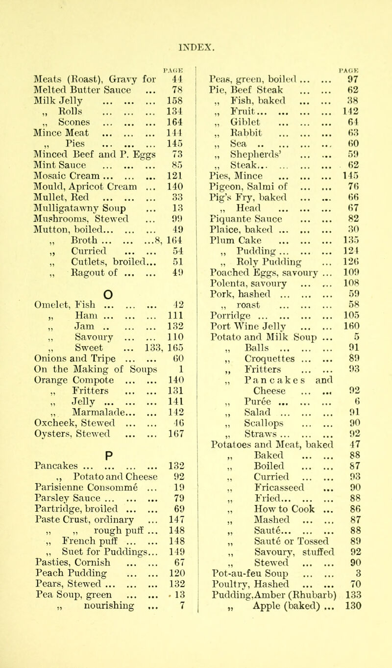 Meats (Roast), Gravy for Melted Butter Sauce Milk Jelly „ Rolls ,, Scones Mince Meat „ Pies Minced Beef and P. Eggs Mint Sauce Mosaic Cream Mould, Apricot Cream ... Mullet, Red Mulligatawny Soup Mushrooms, Stewed Mutton, boiled ,, Broth 8, „ Curried ,, Cutlets, broiled... ,, Ragout of o Omelet, Fish „ Ham ,, Jam ,, Savoury ,, Sweet ... 133, Onions and Tripe On the Making of Soups Orange Compote „ Fritters n Jelly ,, Marmalade Oxcheek, Stewed Oysters, Stewed P Pancakes ,, Potato and Cheese Parisienne Consomme ... Parsley Sauce Partridge, broiled Paste Crust, ordinary „ ,, rough puff... „ French puff ,, Suet for Puddings... Pasties, Cornish Peach Pudding Pears, Stewed Pea Soup, green „ nourishing Peas, green, boiled PAGE 97 Pie, Beef Steak 62 „ Fish, baked 38 „ Fruit 142 ,, Giblet 64 „ Rabbit 63 „ Sea 60 „ Shepherds’ 59 ,, Steak, 62 Pies, Mince 145 Pigeon, Salmi of 76 Pig’s Fry, baked 66 „ Head 67 Piquante Sauce 82 Plaice, baked 30 Plum Cake 135 ,, Pudding 121 ,, Roly Pudding 126 Poached Eggs, savoury ... 109 Polenta, savoury ... ... 108 Pork, hashed 59 „ roast 58 Porridge 105 Port Wine Jelly 160 Potato and Milk Soup ... 5 „ Balls 91 ,, Croquettes 89 ,, Fritters 93 „ Pancakes and Cheese 92 ,, Puree 6 „ Salad 91 „ Scallops 90 „ Straws 92 Potatoes and Meat, baked 47 „ Baked 88 „ Boiled 87 ,, Curried 93 ,, Fricasseed 90 ,, Fried 88 „ How to Cook ... 86 „ Mashed 87 „ Saute 88 „ Saute or Tossed 89 ,, Savoury, stuffed 92 „ Stewed 90 Pot-au*feu Soup 3 Poultry, Hashed 70 Pudding, Amber (Rhubarb) 133 „ Apple (baked) ... 130 PAGE 44 78 158 134 164 144 145 73 85 121 140 33 13 99 49 164 54 51 49 42 111 132 110 165 60 1 140 131 141 142 46 167 132 92 19 79 69 147 148 148 149 67 120 132 . 13 7