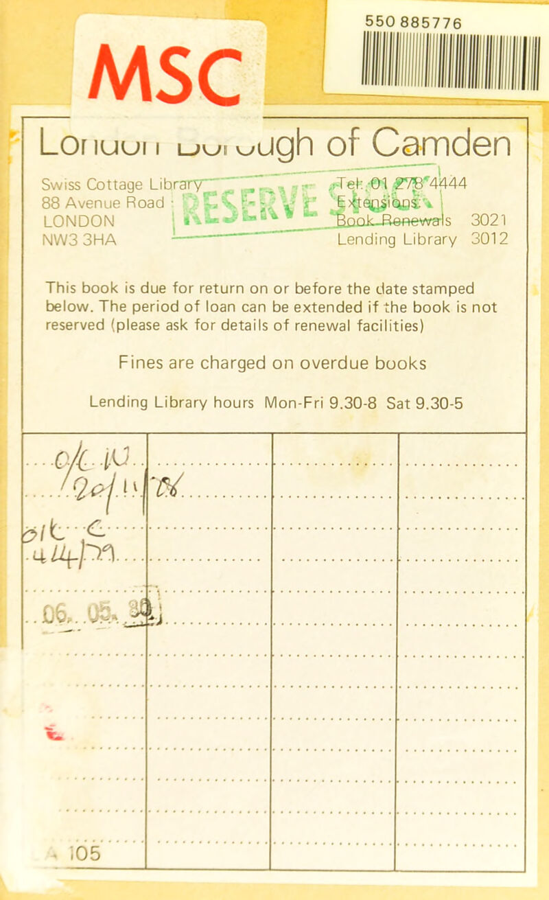 550 885776 lUUI I LJWi v_/ ugh of Camden Swiss Cottage Library ^ vs=‘r-^'\ iT ^d’et-L-Ol ■^^M444 88 Avenue Road : f^ C V V- Q 'T 'j>vQa§iUc)i''*- LONDON ■ 3021 NW3 3HA ' Lending Library 3012 •j li il This book is due for return on or before the date stamped below. The period of loan can be extended if the book is not reserved (please ask for details of renewal facilities) Fines are charged on overdue books Lending Library hours Mon-Fri 9.30-8 Sat 9.30-5 ... .Q.//.. 10.. 1 1 . 4 • • • ..D6,..ce..j y - V. . ^ i05 iri