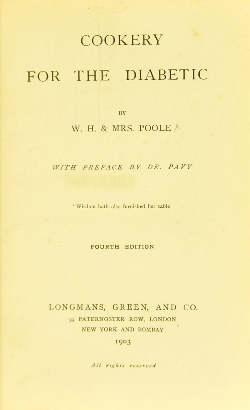 FOR THE DIABETIC BY VV. H. & MRS. POOLE W/TH PREFACE BY DR. PAVY ‘ Wisdom hath also furnished her table FOURTH EDITION LONGMANS, GREEN, AND CO. 39 PATERNOSTER ROW, LONDON NEW YORK AND BOMBAY 1903 All rights reserved