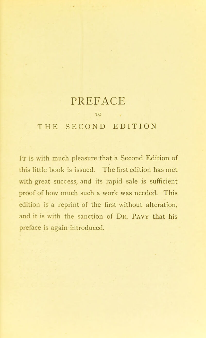 TO THE SECOND EDITION It is with much pleasure that a Second Edition of I this little book is issued. The first edition has met with great success, and its rapid sale is sufficient proof of how much such a work was needed. This edition is a reprint of the first without alteration, and it is with the sanction of Dr. Pavy that his preface is again introduced.