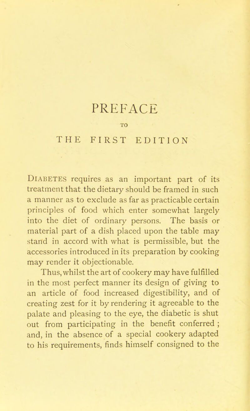 TO THE FIRST EDITION Diabetes requires as an important part of its treatment that the dietary should be framed in such a manner as to exclude as far as practicable certain principles of food which enter somewhat largely into the diet of ordinary persons. The basis or material part of a dish placed upon the table may stand in accord with what is permissible, but the accessories introduced in its preparation by cooking may render it objectionable. Thus, whilst the art of cookery may have fulfilled in the most perfect manner its design of giving to an article of food increased digestibility, and of creating zest for it by rendering it agreeable to the palate and pleasing to the eye, the diabetic is shut out from participating in the benefit conferred ; and, in the absence of a special cookery adapted to his requirements, finds himself consigned to the