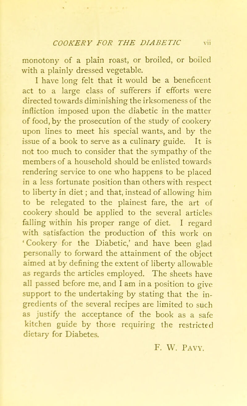 monotony of a plain roast, or broiled, or boiled with a plainly dressed vegetable. I have long felt that it would be a beneficent act to a large class of sufferers if efforts were directed towards diminishing the irksomeness of the infliction imposed upon the diabetic in the matter of food, by the prosecution of the study of cookery upon lines to meet his special wants, and by the issue of a book to serve as a culinary guide. It is not too much to consider that the sympathy of the members of a household should be enlisted towards rendering service to one who happens to be placed in a less fortunate position than others with respect to liberty in diet; and that, instead of allowing him to be relegated to the plainest fare, the art of cookery should be applied to the several articles falling within his proper range of diet. I regard with satisfaction the production of this work on ‘ Cookery for the Diabetic,’ and have been glad personally to forward the attainment of the object aimed at by defining the extent of liberty allowable as regards the articles employed. The sheets have all passed before me, and I am in a position to give support to the undertaking by stating that the in- gredients of the several recipes are limited to such as justify the acceptance of the book as a safe kitchen guide by those requiring the restricted dietary for Diabetes. F. VV. Pavy.