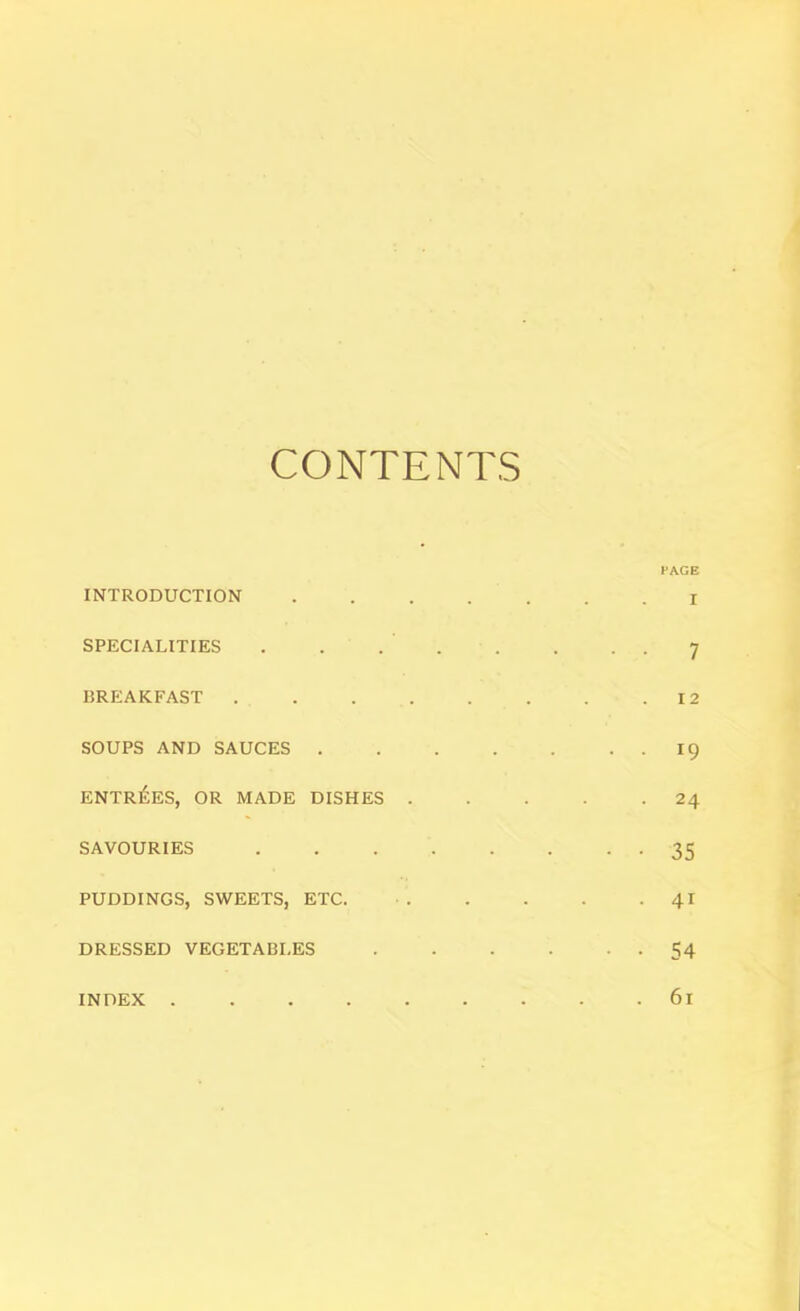 CONTENTS PAGE INTRODUCTION I SPECIALITIES . . ... . . . 7 BREAKFAST 12 SOUPS AND SAUCES 19 entr^;es, or made dishes 24 SAVOURIES 35 PUDDINGS, SWEETS, ETC. 41 DRESSED VEGETABLES 54 INDEX 6l