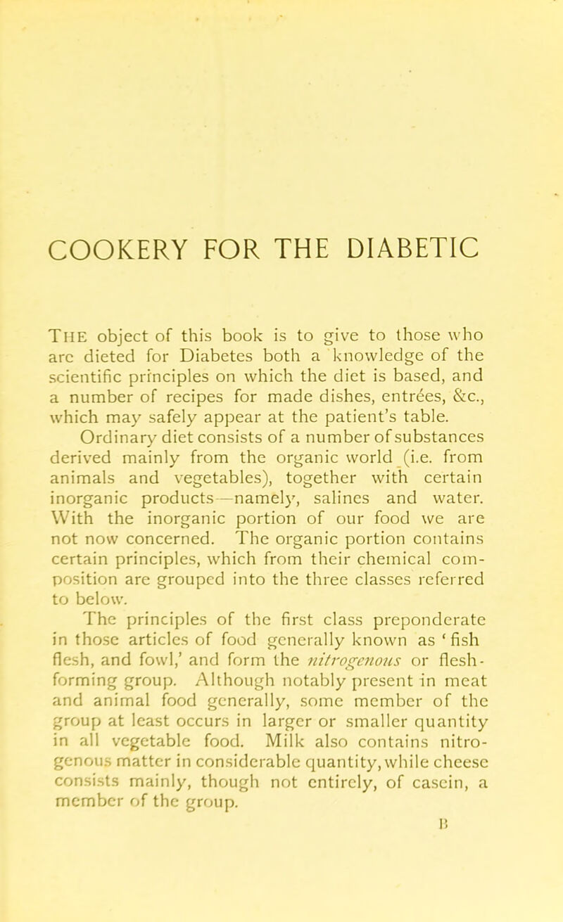 The object of this book is to give to those who are dieted for Diabetes both a knowledge of the scientific principles on which the diet is based, and a number of recipes for made dishes, entrees, &c., which may safely appear at the patient’s table. Ordinary diet consists of a number of substances derived mainly from the organic world (i.e. from animals and vegetables), together with certain inorganic products—namely, salines and water. With the inorganic portion of our food we are not now concerned. The organic portion contains certain principles, which from their chemical com- position are grouped into the three classes referred to below. The principles of the first class preponderate in those articles of food generally known as ‘ fish flesh, and fowl,’ and form the nitrogenous or flesh- forming group. Although notably present in meat and animal food generally, some member of the group at least occurs in larger or smaller quantity in all vegetable food. Milk also contains nitro- genous matter in considerable quantity, while cheese consi.sts mainly, though not entirely, of casein, a member of the group. P.